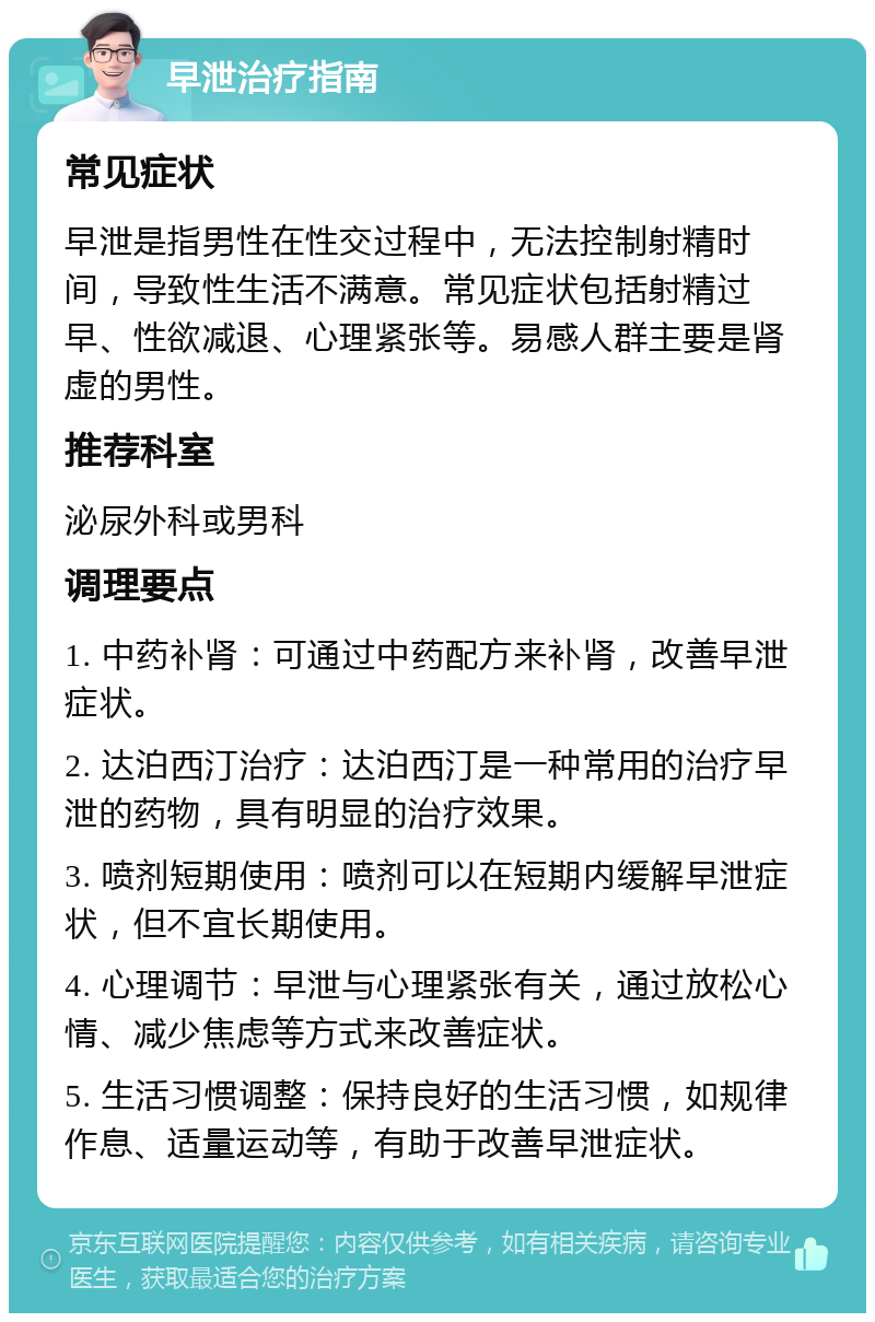 早泄治疗指南 常见症状 早泄是指男性在性交过程中，无法控制射精时间，导致性生活不满意。常见症状包括射精过早、性欲减退、心理紧张等。易感人群主要是肾虚的男性。 推荐科室 泌尿外科或男科 调理要点 1. 中药补肾：可通过中药配方来补肾，改善早泄症状。 2. 达泊西汀治疗：达泊西汀是一种常用的治疗早泄的药物，具有明显的治疗效果。 3. 喷剂短期使用：喷剂可以在短期内缓解早泄症状，但不宜长期使用。 4. 心理调节：早泄与心理紧张有关，通过放松心情、减少焦虑等方式来改善症状。 5. 生活习惯调整：保持良好的生活习惯，如规律作息、适量运动等，有助于改善早泄症状。