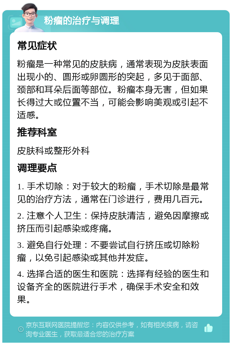 粉瘤的治疗与调理 常见症状 粉瘤是一种常见的皮肤病，通常表现为皮肤表面出现小的、圆形或卵圆形的突起，多见于面部、颈部和耳朵后面等部位。粉瘤本身无害，但如果长得过大或位置不当，可能会影响美观或引起不适感。 推荐科室 皮肤科或整形外科 调理要点 1. 手术切除：对于较大的粉瘤，手术切除是最常见的治疗方法，通常在门诊进行，费用几百元。 2. 注意个人卫生：保持皮肤清洁，避免因摩擦或挤压而引起感染或疼痛。 3. 避免自行处理：不要尝试自行挤压或切除粉瘤，以免引起感染或其他并发症。 4. 选择合适的医生和医院：选择有经验的医生和设备齐全的医院进行手术，确保手术安全和效果。