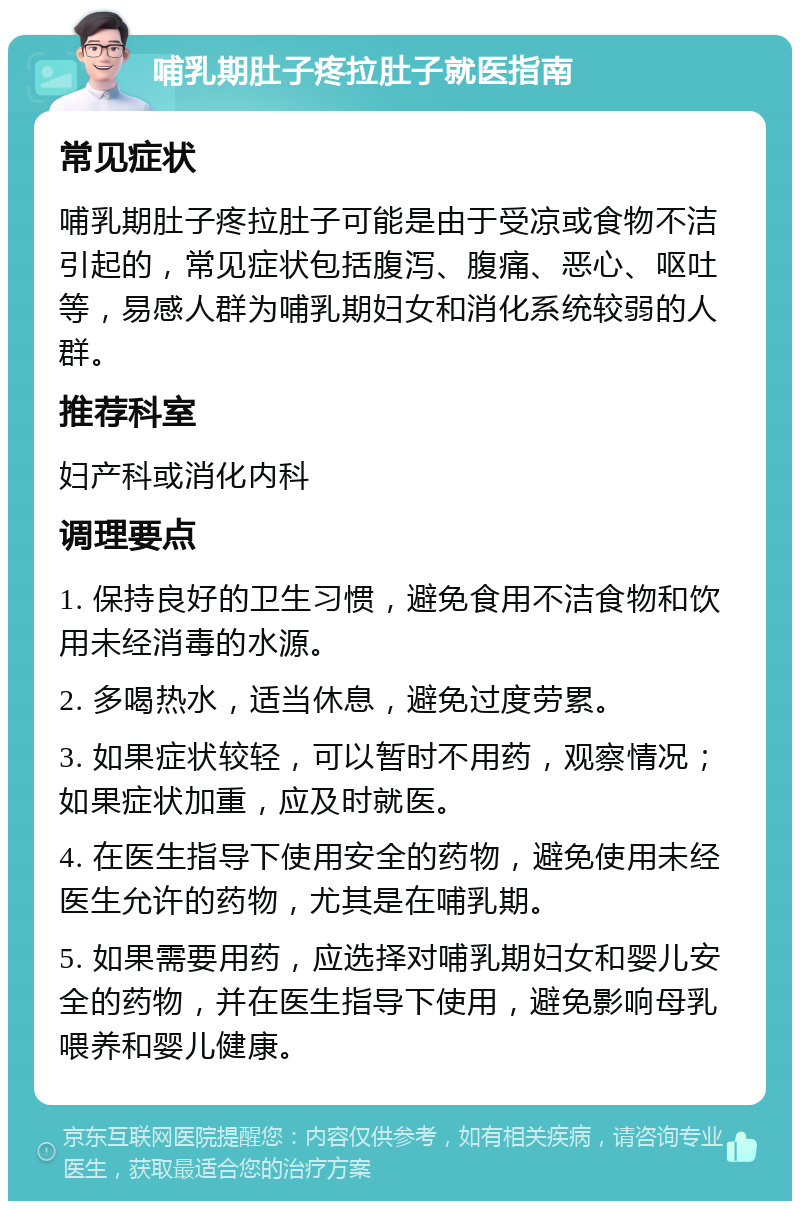 哺乳期肚子疼拉肚子就医指南 常见症状 哺乳期肚子疼拉肚子可能是由于受凉或食物不洁引起的，常见症状包括腹泻、腹痛、恶心、呕吐等，易感人群为哺乳期妇女和消化系统较弱的人群。 推荐科室 妇产科或消化内科 调理要点 1. 保持良好的卫生习惯，避免食用不洁食物和饮用未经消毒的水源。 2. 多喝热水，适当休息，避免过度劳累。 3. 如果症状较轻，可以暂时不用药，观察情况；如果症状加重，应及时就医。 4. 在医生指导下使用安全的药物，避免使用未经医生允许的药物，尤其是在哺乳期。 5. 如果需要用药，应选择对哺乳期妇女和婴儿安全的药物，并在医生指导下使用，避免影响母乳喂养和婴儿健康。