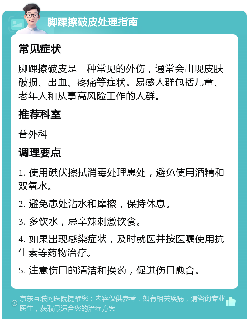 脚踝擦破皮处理指南 常见症状 脚踝擦破皮是一种常见的外伤，通常会出现皮肤破损、出血、疼痛等症状。易感人群包括儿童、老年人和从事高风险工作的人群。 推荐科室 普外科 调理要点 1. 使用碘伏擦拭消毒处理患处，避免使用酒精和双氧水。 2. 避免患处沾水和摩擦，保持休息。 3. 多饮水，忌辛辣刺激饮食。 4. 如果出现感染症状，及时就医并按医嘱使用抗生素等药物治疗。 5. 注意伤口的清洁和换药，促进伤口愈合。