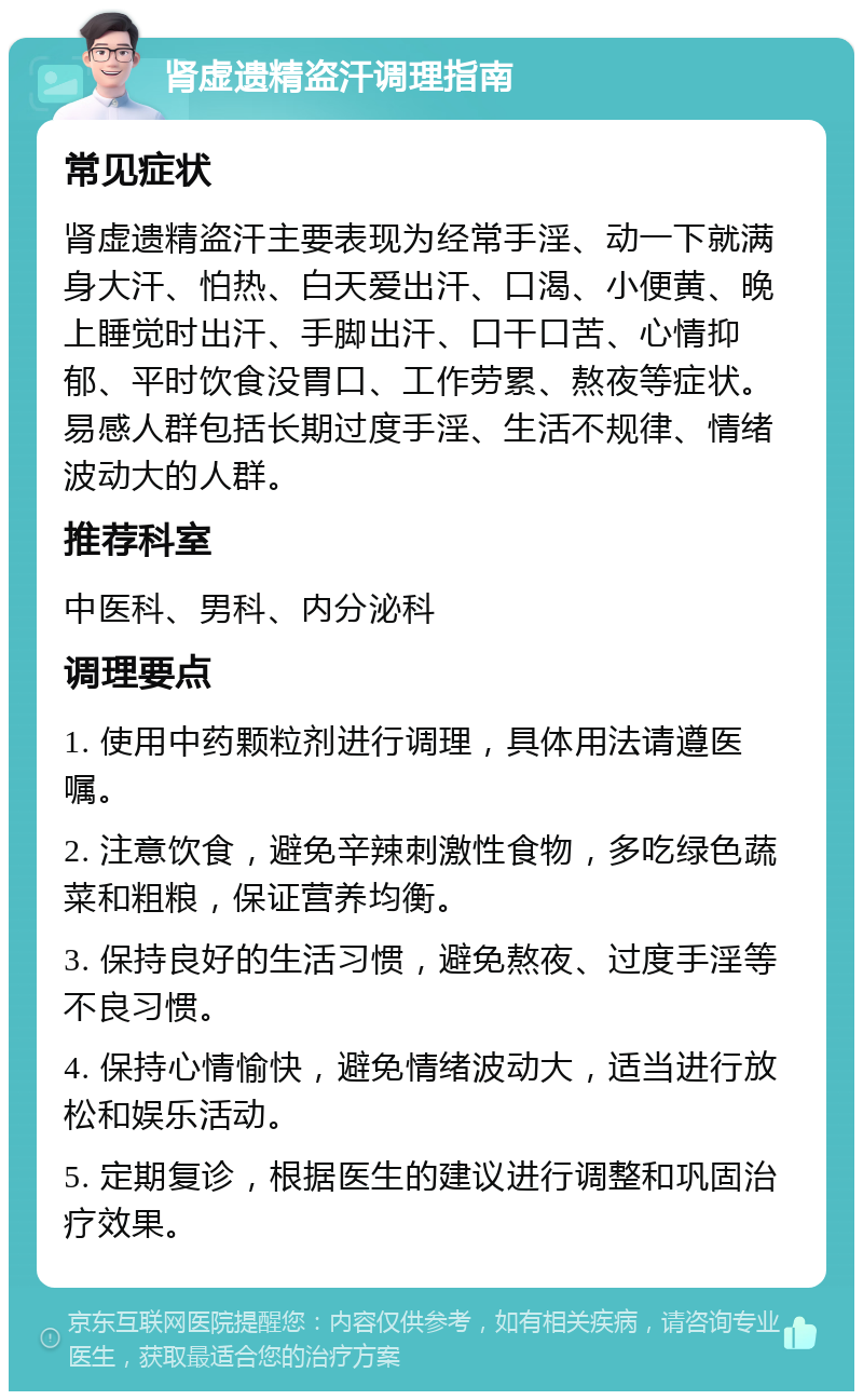 肾虚遗精盗汗调理指南 常见症状 肾虚遗精盗汗主要表现为经常手淫、动一下就满身大汗、怕热、白天爱出汗、口渴、小便黄、晚上睡觉时出汗、手脚出汗、口干口苦、心情抑郁、平时饮食没胃口、工作劳累、熬夜等症状。易感人群包括长期过度手淫、生活不规律、情绪波动大的人群。 推荐科室 中医科、男科、内分泌科 调理要点 1. 使用中药颗粒剂进行调理，具体用法请遵医嘱。 2. 注意饮食，避免辛辣刺激性食物，多吃绿色蔬菜和粗粮，保证营养均衡。 3. 保持良好的生活习惯，避免熬夜、过度手淫等不良习惯。 4. 保持心情愉快，避免情绪波动大，适当进行放松和娱乐活动。 5. 定期复诊，根据医生的建议进行调整和巩固治疗效果。