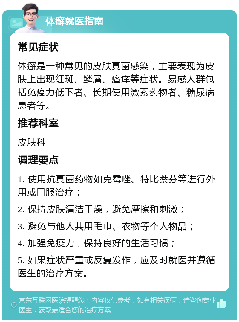 体癣就医指南 常见症状 体癣是一种常见的皮肤真菌感染，主要表现为皮肤上出现红斑、鳞屑、瘙痒等症状。易感人群包括免疫力低下者、长期使用激素药物者、糖尿病患者等。 推荐科室 皮肤科 调理要点 1. 使用抗真菌药物如克霉唑、特比萘芬等进行外用或口服治疗； 2. 保持皮肤清洁干燥，避免摩擦和刺激； 3. 避免与他人共用毛巾、衣物等个人物品； 4. 加强免疫力，保持良好的生活习惯； 5. 如果症状严重或反复发作，应及时就医并遵循医生的治疗方案。