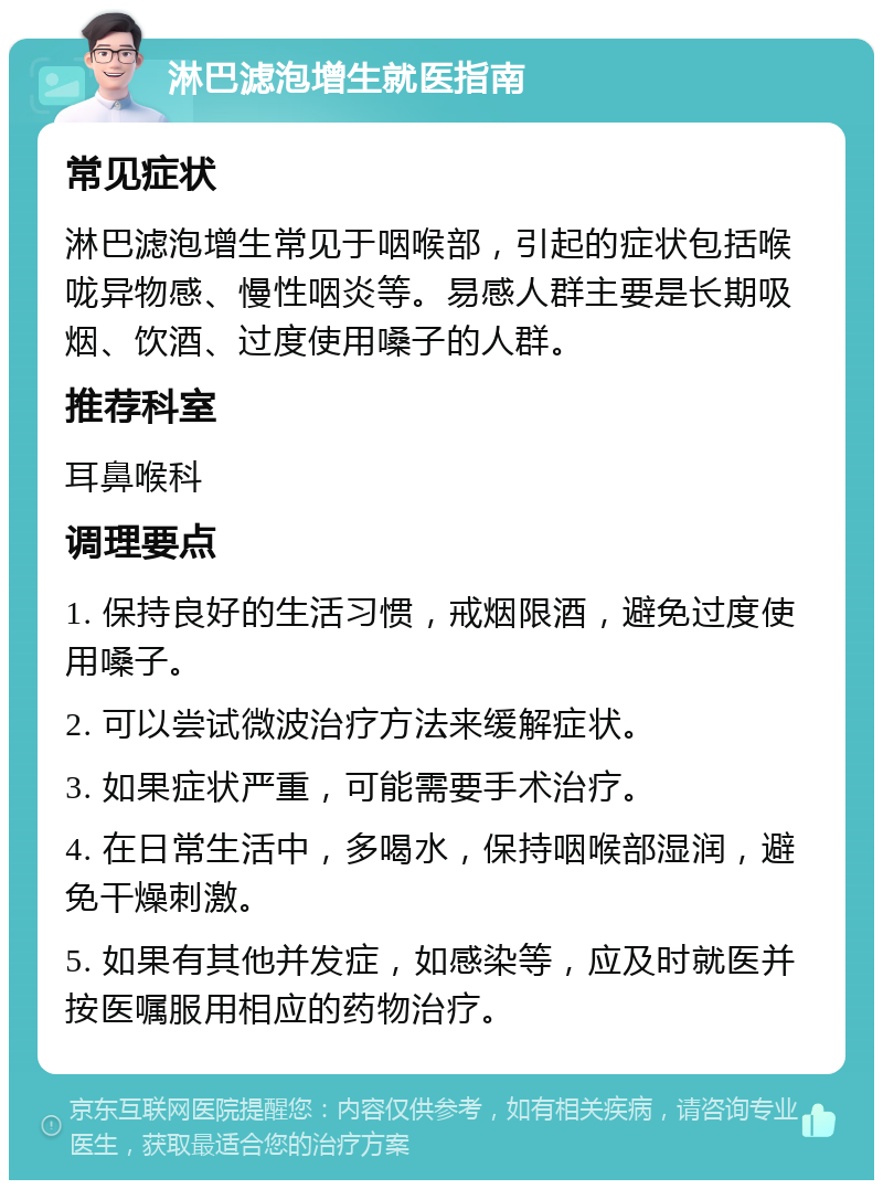 淋巴滤泡增生就医指南 常见症状 淋巴滤泡增生常见于咽喉部，引起的症状包括喉咙异物感、慢性咽炎等。易感人群主要是长期吸烟、饮酒、过度使用嗓子的人群。 推荐科室 耳鼻喉科 调理要点 1. 保持良好的生活习惯，戒烟限酒，避免过度使用嗓子。 2. 可以尝试微波治疗方法来缓解症状。 3. 如果症状严重，可能需要手术治疗。 4. 在日常生活中，多喝水，保持咽喉部湿润，避免干燥刺激。 5. 如果有其他并发症，如感染等，应及时就医并按医嘱服用相应的药物治疗。