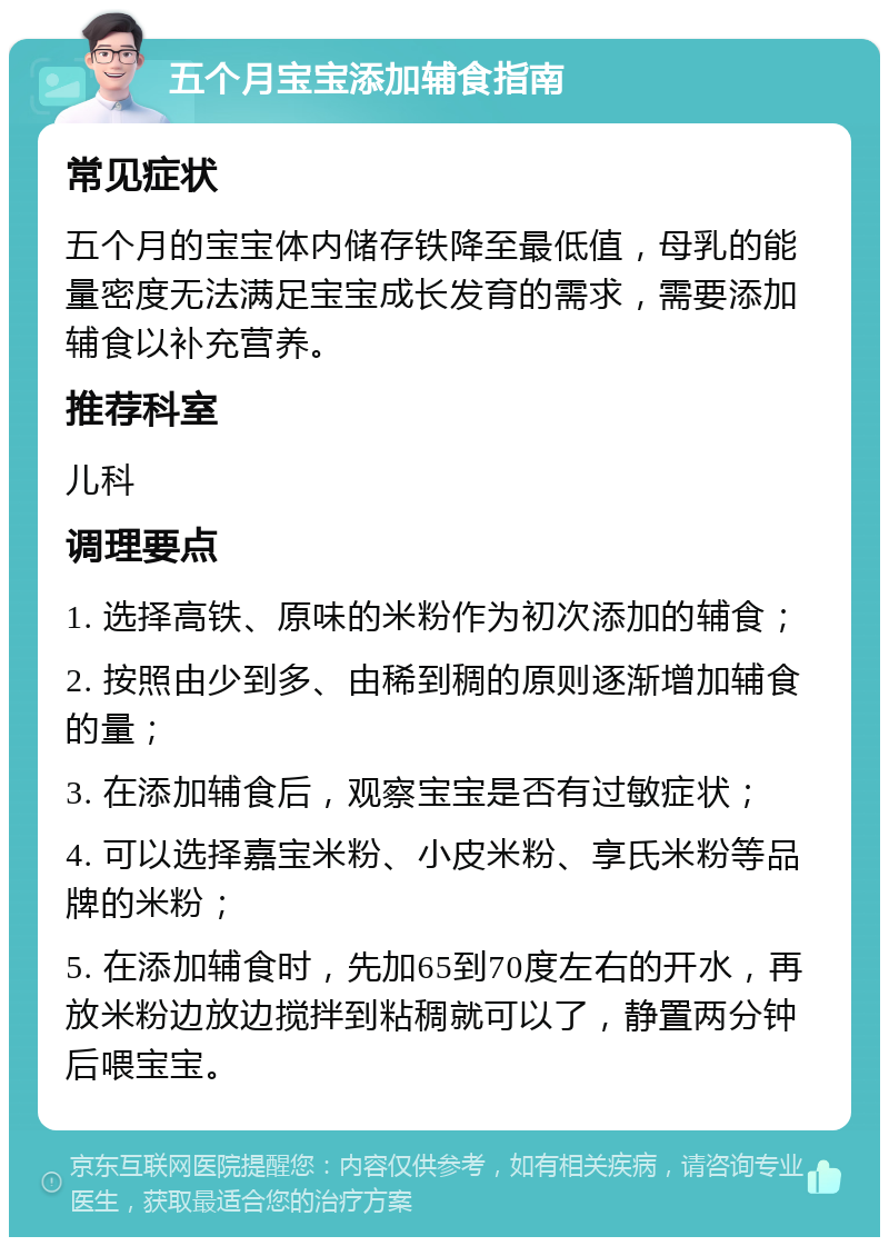 五个月宝宝添加辅食指南 常见症状 五个月的宝宝体内储存铁降至最低值，母乳的能量密度无法满足宝宝成长发育的需求，需要添加辅食以补充营养。 推荐科室 儿科 调理要点 1. 选择高铁、原味的米粉作为初次添加的辅食； 2. 按照由少到多、由稀到稠的原则逐渐增加辅食的量； 3. 在添加辅食后，观察宝宝是否有过敏症状； 4. 可以选择嘉宝米粉、小皮米粉、享氏米粉等品牌的米粉； 5. 在添加辅食时，先加65到70度左右的开水，再放米粉边放边搅拌到粘稠就可以了，静置两分钟后喂宝宝。