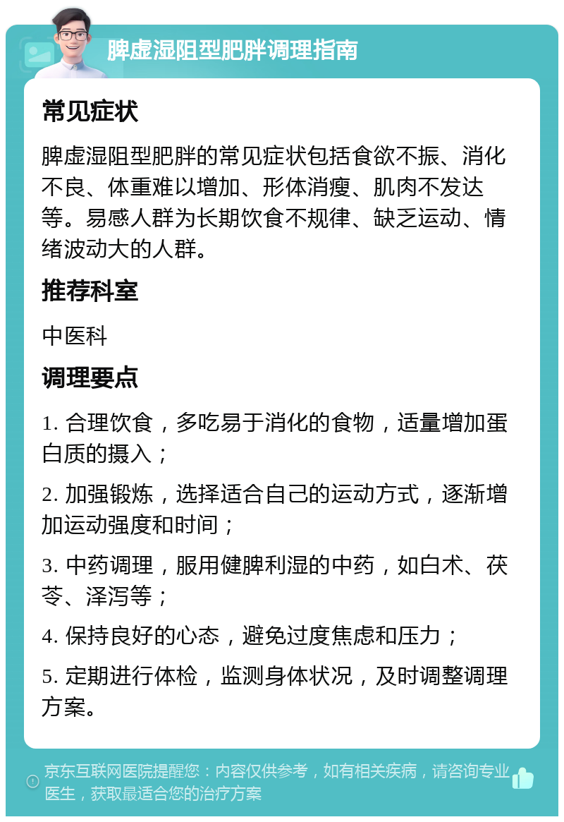 脾虚湿阻型肥胖调理指南 常见症状 脾虚湿阻型肥胖的常见症状包括食欲不振、消化不良、体重难以增加、形体消瘦、肌肉不发达等。易感人群为长期饮食不规律、缺乏运动、情绪波动大的人群。 推荐科室 中医科 调理要点 1. 合理饮食，多吃易于消化的食物，适量增加蛋白质的摄入； 2. 加强锻炼，选择适合自己的运动方式，逐渐增加运动强度和时间； 3. 中药调理，服用健脾利湿的中药，如白术、茯苓、泽泻等； 4. 保持良好的心态，避免过度焦虑和压力； 5. 定期进行体检，监测身体状况，及时调整调理方案。