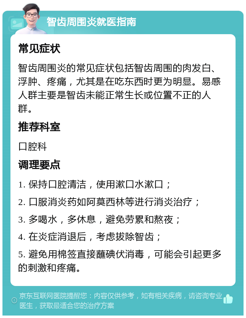 智齿周围炎就医指南 常见症状 智齿周围炎的常见症状包括智齿周围的肉发白、浮肿、疼痛，尤其是在吃东西时更为明显。易感人群主要是智齿未能正常生长或位置不正的人群。 推荐科室 口腔科 调理要点 1. 保持口腔清洁，使用漱口水漱口； 2. 口服消炎药如阿莫西林等进行消炎治疗； 3. 多喝水，多休息，避免劳累和熬夜； 4. 在炎症消退后，考虑拔除智齿； 5. 避免用棉签直接蘸碘伏消毒，可能会引起更多的刺激和疼痛。