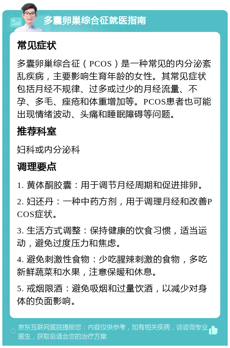 多囊卵巢综合征就医指南 常见症状 多囊卵巢综合征（PCOS）是一种常见的内分泌紊乱疾病，主要影响生育年龄的女性。其常见症状包括月经不规律、过多或过少的月经流量、不孕、多毛、痤疮和体重增加等。PCOS患者也可能出现情绪波动、头痛和睡眠障碍等问题。 推荐科室 妇科或内分泌科 调理要点 1. 黄体酮胶囊：用于调节月经周期和促进排卵。 2. 妇还丹：一种中药方剂，用于调理月经和改善PCOS症状。 3. 生活方式调整：保持健康的饮食习惯，适当运动，避免过度压力和焦虑。 4. 避免刺激性食物：少吃腥辣刺激的食物，多吃新鲜蔬菜和水果，注意保暖和休息。 5. 戒烟限酒：避免吸烟和过量饮酒，以减少对身体的负面影响。