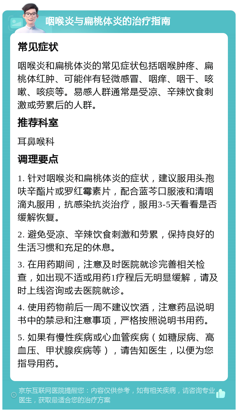 咽喉炎与扁桃体炎的治疗指南 常见症状 咽喉炎和扁桃体炎的常见症状包括咽喉肿疼、扁桃体红肿、可能伴有轻微感冒、咽痒、咽干、咳嗽、咳痰等。易感人群通常是受凉、辛辣饮食刺激或劳累后的人群。 推荐科室 耳鼻喉科 调理要点 1. 针对咽喉炎和扁桃体炎的症状，建议服用头孢呋辛酯片或罗红霉素片，配合蓝芩口服液和清咽滴丸服用，抗感染抗炎治疗，服用3-5天看看是否缓解恢复。 2. 避免受凉、辛辣饮食刺激和劳累，保持良好的生活习惯和充足的休息。 3. 在用药期间，注意及时医院就诊完善相关检查，如出现不适或用药1疗程后无明显缓解，请及时上线咨询或去医院就诊。 4. 使用药物前后一周不建议饮酒，注意药品说明书中的禁忌和注意事项，严格按照说明书用药。 5. 如果有慢性疾病或心血管疾病（如糖尿病、高血压、甲状腺疾病等），请告知医生，以便为您指导用药。