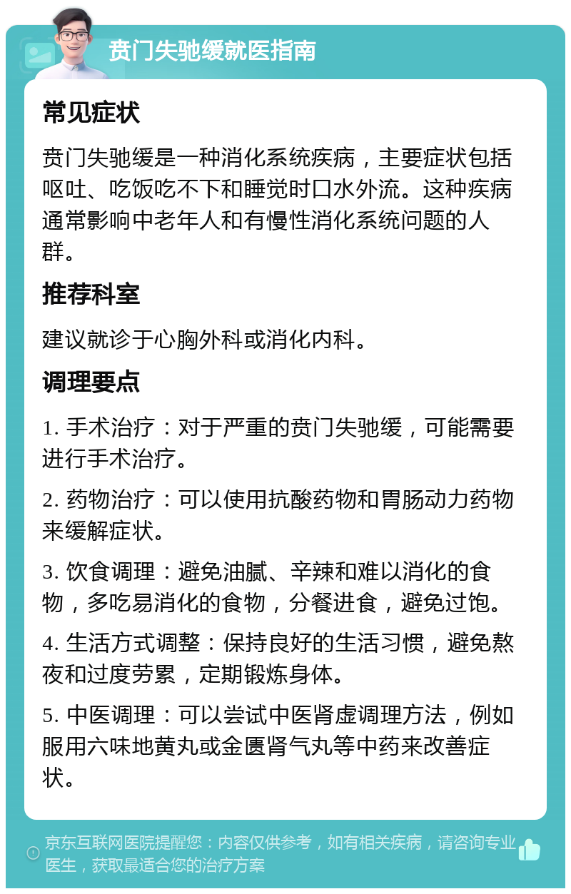 贲门失驰缓就医指南 常见症状 贲门失驰缓是一种消化系统疾病，主要症状包括呕吐、吃饭吃不下和睡觉时口水外流。这种疾病通常影响中老年人和有慢性消化系统问题的人群。 推荐科室 建议就诊于心胸外科或消化内科。 调理要点 1. 手术治疗：对于严重的贲门失驰缓，可能需要进行手术治疗。 2. 药物治疗：可以使用抗酸药物和胃肠动力药物来缓解症状。 3. 饮食调理：避免油腻、辛辣和难以消化的食物，多吃易消化的食物，分餐进食，避免过饱。 4. 生活方式调整：保持良好的生活习惯，避免熬夜和过度劳累，定期锻炼身体。 5. 中医调理：可以尝试中医肾虚调理方法，例如服用六味地黄丸或金匮肾气丸等中药来改善症状。