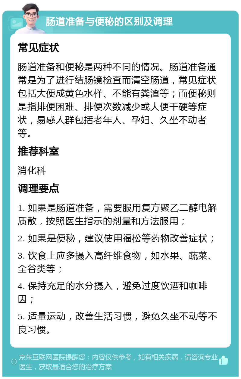 肠道准备与便秘的区别及调理 常见症状 肠道准备和便秘是两种不同的情况。肠道准备通常是为了进行结肠镜检查而清空肠道，常见症状包括大便成黄色水样、不能有粪渣等；而便秘则是指排便困难、排便次数减少或大便干硬等症状，易感人群包括老年人、孕妇、久坐不动者等。 推荐科室 消化科 调理要点 1. 如果是肠道准备，需要服用复方聚乙二醇电解质散，按照医生指示的剂量和方法服用； 2. 如果是便秘，建议使用福松等药物改善症状； 3. 饮食上应多摄入高纤维食物，如水果、蔬菜、全谷类等； 4. 保持充足的水分摄入，避免过度饮酒和咖啡因； 5. 适量运动，改善生活习惯，避免久坐不动等不良习惯。