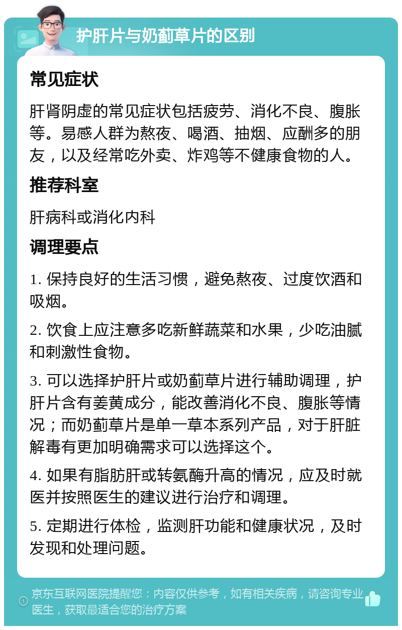 护肝片与奶蓟草片的区别 常见症状 肝肾阴虚的常见症状包括疲劳、消化不良、腹胀等。易感人群为熬夜、喝酒、抽烟、应酬多的朋友，以及经常吃外卖、炸鸡等不健康食物的人。 推荐科室 肝病科或消化内科 调理要点 1. 保持良好的生活习惯，避免熬夜、过度饮酒和吸烟。 2. 饮食上应注意多吃新鲜蔬菜和水果，少吃油腻和刺激性食物。 3. 可以选择护肝片或奶蓟草片进行辅助调理，护肝片含有姜黄成分，能改善消化不良、腹胀等情况；而奶蓟草片是单一草本系列产品，对于肝脏解毒有更加明确需求可以选择这个。 4. 如果有脂肪肝或转氨酶升高的情况，应及时就医并按照医生的建议进行治疗和调理。 5. 定期进行体检，监测肝功能和健康状况，及时发现和处理问题。