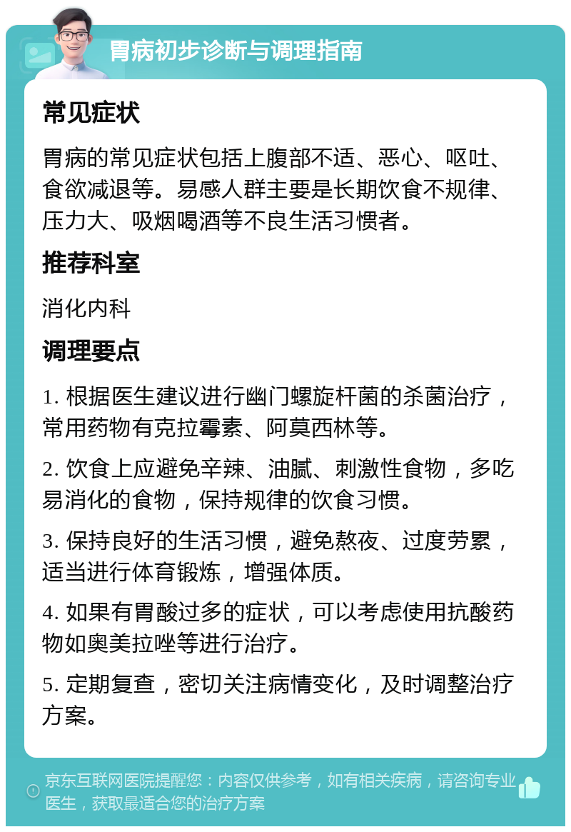 胃病初步诊断与调理指南 常见症状 胃病的常见症状包括上腹部不适、恶心、呕吐、食欲减退等。易感人群主要是长期饮食不规律、压力大、吸烟喝酒等不良生活习惯者。 推荐科室 消化内科 调理要点 1. 根据医生建议进行幽门螺旋杆菌的杀菌治疗，常用药物有克拉霉素、阿莫西林等。 2. 饮食上应避免辛辣、油腻、刺激性食物，多吃易消化的食物，保持规律的饮食习惯。 3. 保持良好的生活习惯，避免熬夜、过度劳累，适当进行体育锻炼，增强体质。 4. 如果有胃酸过多的症状，可以考虑使用抗酸药物如奥美拉唑等进行治疗。 5. 定期复查，密切关注病情变化，及时调整治疗方案。