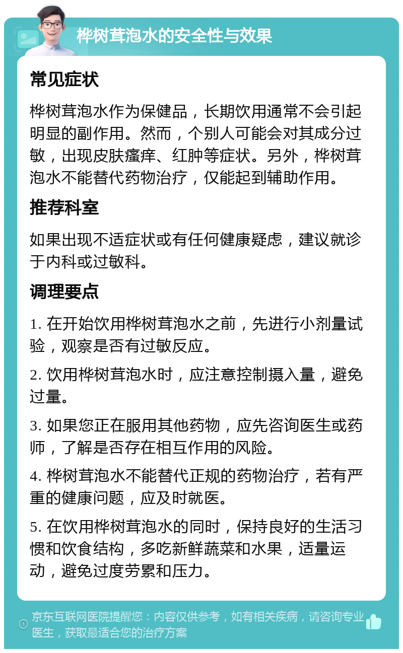 桦树茸泡水的安全性与效果 常见症状 桦树茸泡水作为保健品，长期饮用通常不会引起明显的副作用。然而，个别人可能会对其成分过敏，出现皮肤瘙痒、红肿等症状。另外，桦树茸泡水不能替代药物治疗，仅能起到辅助作用。 推荐科室 如果出现不适症状或有任何健康疑虑，建议就诊于内科或过敏科。 调理要点 1. 在开始饮用桦树茸泡水之前，先进行小剂量试验，观察是否有过敏反应。 2. 饮用桦树茸泡水时，应注意控制摄入量，避免过量。 3. 如果您正在服用其他药物，应先咨询医生或药师，了解是否存在相互作用的风险。 4. 桦树茸泡水不能替代正规的药物治疗，若有严重的健康问题，应及时就医。 5. 在饮用桦树茸泡水的同时，保持良好的生活习惯和饮食结构，多吃新鲜蔬菜和水果，适量运动，避免过度劳累和压力。