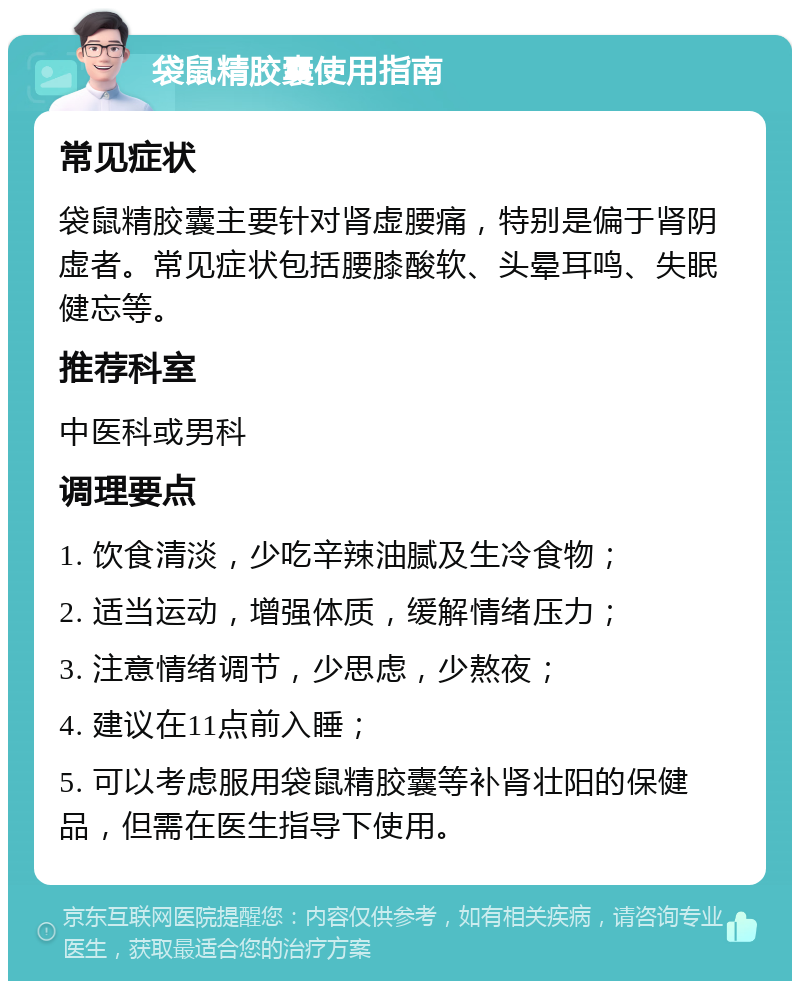 袋鼠精胶囊使用指南 常见症状 袋鼠精胶囊主要针对肾虚腰痛，特别是偏于肾阴虚者。常见症状包括腰膝酸软、头晕耳鸣、失眠健忘等。 推荐科室 中医科或男科 调理要点 1. 饮食清淡，少吃辛辣油腻及生冷食物； 2. 适当运动，增强体质，缓解情绪压力； 3. 注意情绪调节，少思虑，少熬夜； 4. 建议在11点前入睡； 5. 可以考虑服用袋鼠精胶囊等补肾壮阳的保健品，但需在医生指导下使用。