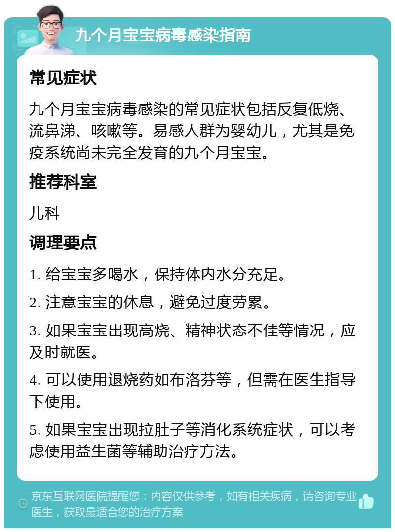 九个月宝宝病毒感染指南 常见症状 九个月宝宝病毒感染的常见症状包括反复低烧、流鼻涕、咳嗽等。易感人群为婴幼儿，尤其是免疫系统尚未完全发育的九个月宝宝。 推荐科室 儿科 调理要点 1. 给宝宝多喝水，保持体内水分充足。 2. 注意宝宝的休息，避免过度劳累。 3. 如果宝宝出现高烧、精神状态不佳等情况，应及时就医。 4. 可以使用退烧药如布洛芬等，但需在医生指导下使用。 5. 如果宝宝出现拉肚子等消化系统症状，可以考虑使用益生菌等辅助治疗方法。