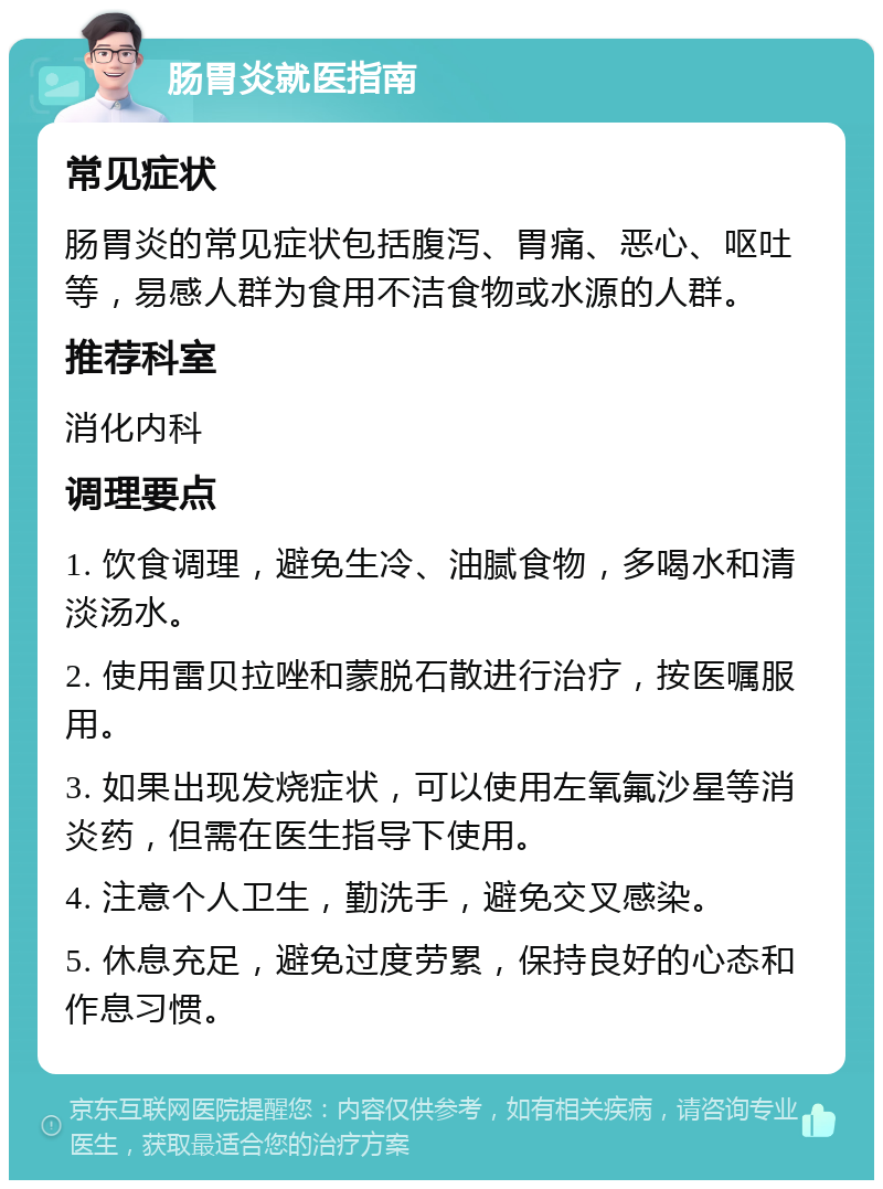 肠胃炎就医指南 常见症状 肠胃炎的常见症状包括腹泻、胃痛、恶心、呕吐等，易感人群为食用不洁食物或水源的人群。 推荐科室 消化内科 调理要点 1. 饮食调理，避免生冷、油腻食物，多喝水和清淡汤水。 2. 使用雷贝拉唑和蒙脱石散进行治疗，按医嘱服用。 3. 如果出现发烧症状，可以使用左氧氟沙星等消炎药，但需在医生指导下使用。 4. 注意个人卫生，勤洗手，避免交叉感染。 5. 休息充足，避免过度劳累，保持良好的心态和作息习惯。