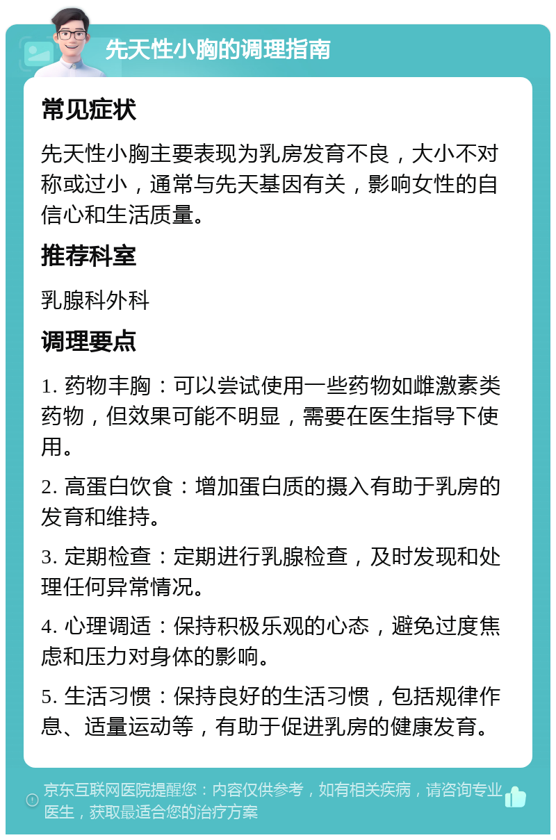 先天性小胸的调理指南 常见症状 先天性小胸主要表现为乳房发育不良，大小不对称或过小，通常与先天基因有关，影响女性的自信心和生活质量。 推荐科室 乳腺科外科 调理要点 1. 药物丰胸：可以尝试使用一些药物如雌激素类药物，但效果可能不明显，需要在医生指导下使用。 2. 高蛋白饮食：增加蛋白质的摄入有助于乳房的发育和维持。 3. 定期检查：定期进行乳腺检查，及时发现和处理任何异常情况。 4. 心理调适：保持积极乐观的心态，避免过度焦虑和压力对身体的影响。 5. 生活习惯：保持良好的生活习惯，包括规律作息、适量运动等，有助于促进乳房的健康发育。