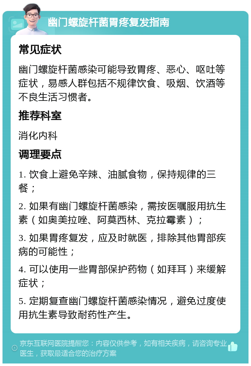 幽门螺旋杆菌胃疼复发指南 常见症状 幽门螺旋杆菌感染可能导致胃疼、恶心、呕吐等症状，易感人群包括不规律饮食、吸烟、饮酒等不良生活习惯者。 推荐科室 消化内科 调理要点 1. 饮食上避免辛辣、油腻食物，保持规律的三餐； 2. 如果有幽门螺旋杆菌感染，需按医嘱服用抗生素（如奥美拉唑、阿莫西林、克拉霉素）； 3. 如果胃疼复发，应及时就医，排除其他胃部疾病的可能性； 4. 可以使用一些胃部保护药物（如拜耳）来缓解症状； 5. 定期复查幽门螺旋杆菌感染情况，避免过度使用抗生素导致耐药性产生。