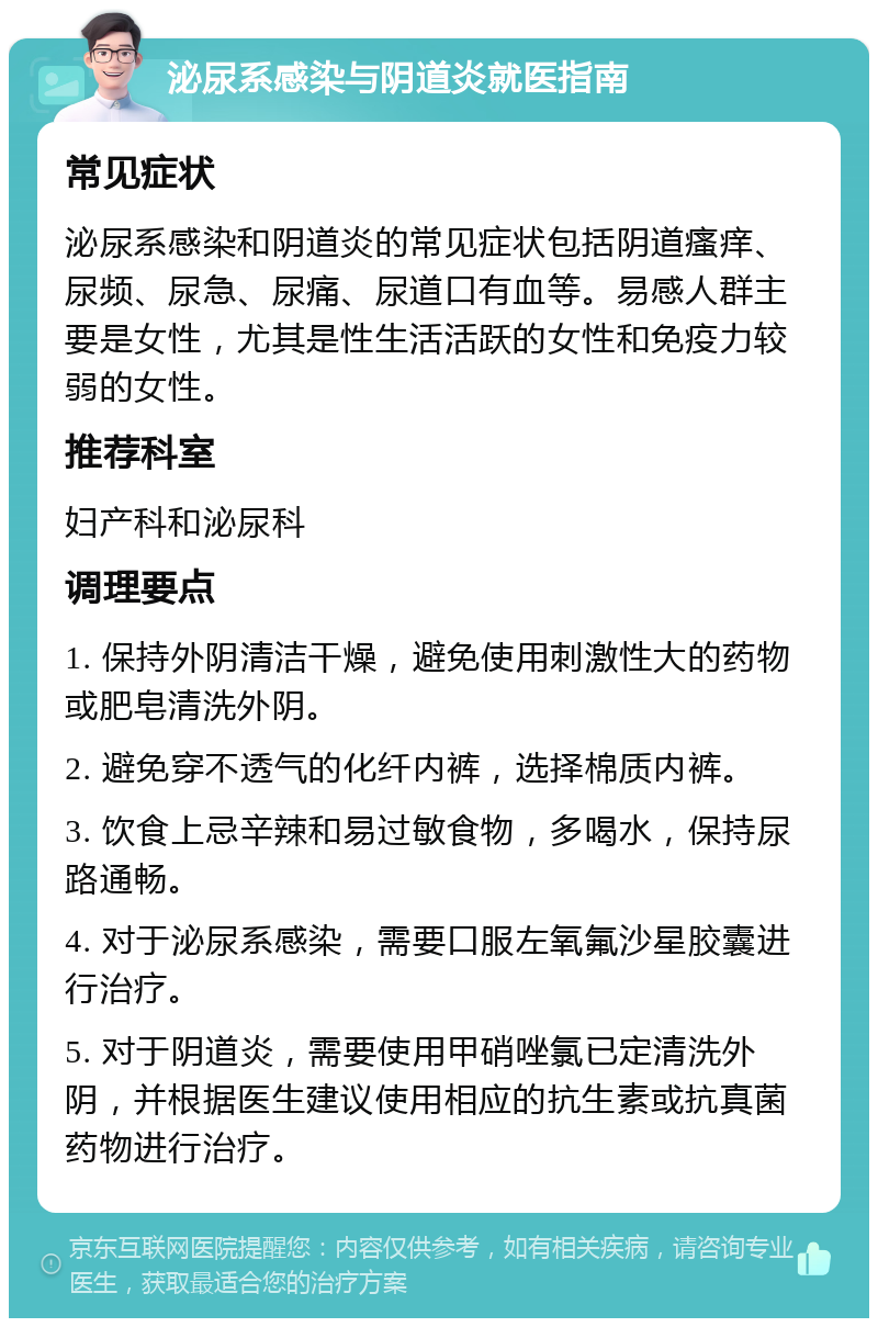 泌尿系感染与阴道炎就医指南 常见症状 泌尿系感染和阴道炎的常见症状包括阴道瘙痒、尿频、尿急、尿痛、尿道口有血等。易感人群主要是女性，尤其是性生活活跃的女性和免疫力较弱的女性。 推荐科室 妇产科和泌尿科 调理要点 1. 保持外阴清洁干燥，避免使用刺激性大的药物或肥皂清洗外阴。 2. 避免穿不透气的化纤内裤，选择棉质内裤。 3. 饮食上忌辛辣和易过敏食物，多喝水，保持尿路通畅。 4. 对于泌尿系感染，需要口服左氧氟沙星胶囊进行治疗。 5. 对于阴道炎，需要使用甲硝唑氯已定清洗外阴，并根据医生建议使用相应的抗生素或抗真菌药物进行治疗。