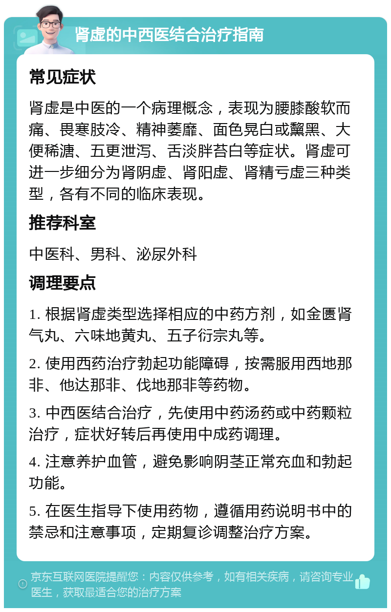 肾虚的中西医结合治疗指南 常见症状 肾虚是中医的一个病理概念，表现为腰膝酸软而痛、畏寒肢冷、精神萎靡、面色晃白或黧黑、大便稀溏、五更泄泻、舌淡胖苔白等症状。肾虚可进一步细分为肾阴虚、肾阳虚、肾精亏虚三种类型，各有不同的临床表现。 推荐科室 中医科、男科、泌尿外科 调理要点 1. 根据肾虚类型选择相应的中药方剂，如金匮肾气丸、六味地黄丸、五子衍宗丸等。 2. 使用西药治疗勃起功能障碍，按需服用西地那非、他达那非、伐地那非等药物。 3. 中西医结合治疗，先使用中药汤药或中药颗粒治疗，症状好转后再使用中成药调理。 4. 注意养护血管，避免影响阴茎正常充血和勃起功能。 5. 在医生指导下使用药物，遵循用药说明书中的禁忌和注意事项，定期复诊调整治疗方案。