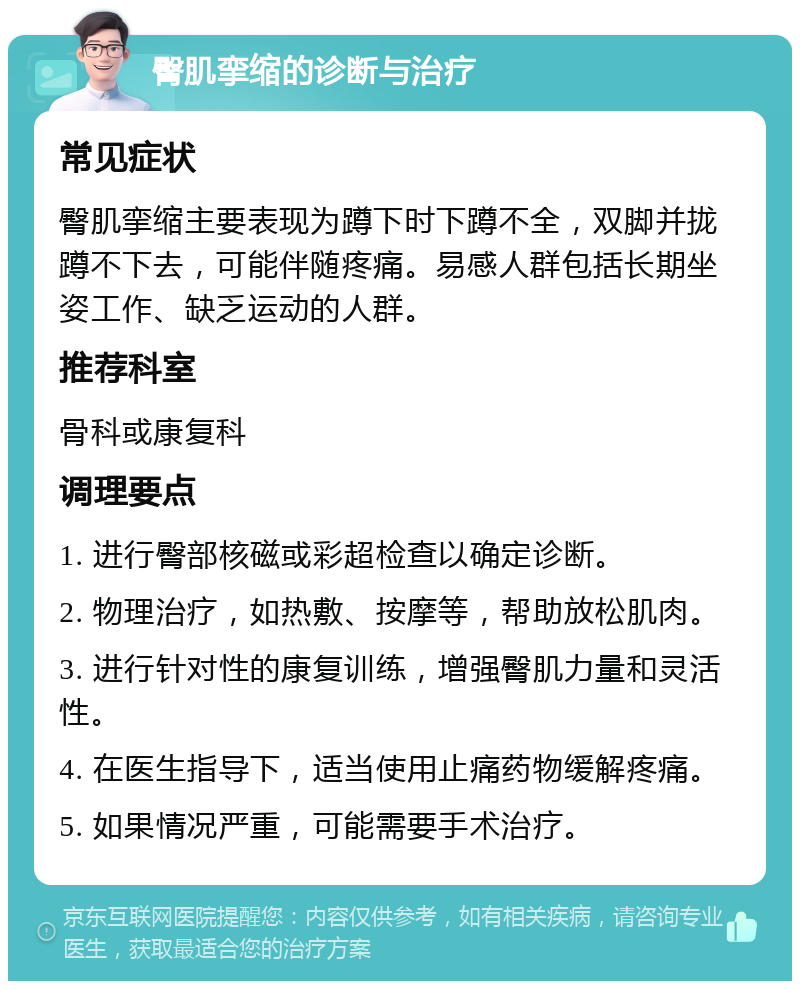 臀肌挛缩的诊断与治疗 常见症状 臀肌挛缩主要表现为蹲下时下蹲不全，双脚并拢蹲不下去，可能伴随疼痛。易感人群包括长期坐姿工作、缺乏运动的人群。 推荐科室 骨科或康复科 调理要点 1. 进行臀部核磁或彩超检查以确定诊断。 2. 物理治疗，如热敷、按摩等，帮助放松肌肉。 3. 进行针对性的康复训练，增强臀肌力量和灵活性。 4. 在医生指导下，适当使用止痛药物缓解疼痛。 5. 如果情况严重，可能需要手术治疗。