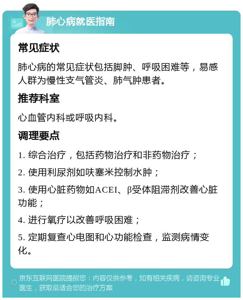 肺心病就医指南 常见症状 肺心病的常见症状包括脚肿、呼吸困难等，易感人群为慢性支气管炎、肺气肿患者。 推荐科室 心血管内科或呼吸内科。 调理要点 1. 综合治疗，包括药物治疗和非药物治疗； 2. 使用利尿剂如呋塞米控制水肿； 3. 使用心脏药物如ACEI、β受体阻滞剂改善心脏功能； 4. 进行氧疗以改善呼吸困难； 5. 定期复查心电图和心功能检查，监测病情变化。