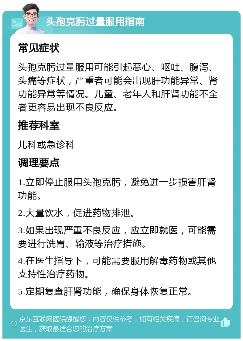 头孢克肟过量服用指南 常见症状 头孢克肟过量服用可能引起恶心、呕吐、腹泻、头痛等症状，严重者可能会出现肝功能异常、肾功能异常等情况。儿童、老年人和肝肾功能不全者更容易出现不良反应。 推荐科室 儿科或急诊科 调理要点 1.立即停止服用头孢克肟，避免进一步损害肝肾功能。 2.大量饮水，促进药物排泄。 3.如果出现严重不良反应，应立即就医，可能需要进行洗胃、输液等治疗措施。 4.在医生指导下，可能需要服用解毒药物或其他支持性治疗药物。 5.定期复查肝肾功能，确保身体恢复正常。