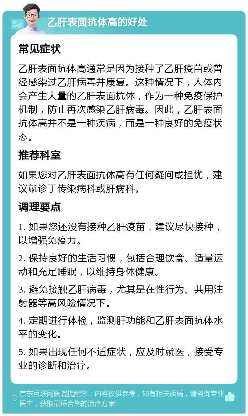 乙肝表面抗体高的好处 常见症状 乙肝表面抗体高通常是因为接种了乙肝疫苗或曾经感染过乙肝病毒并康复。这种情况下，人体内会产生大量的乙肝表面抗体，作为一种免疫保护机制，防止再次感染乙肝病毒。因此，乙肝表面抗体高并不是一种疾病，而是一种良好的免疫状态。 推荐科室 如果您对乙肝表面抗体高有任何疑问或担忧，建议就诊于传染病科或肝病科。 调理要点 1. 如果您还没有接种乙肝疫苗，建议尽快接种，以增强免疫力。 2. 保持良好的生活习惯，包括合理饮食、适量运动和充足睡眠，以维持身体健康。 3. 避免接触乙肝病毒，尤其是在性行为、共用注射器等高风险情况下。 4. 定期进行体检，监测肝功能和乙肝表面抗体水平的变化。 5. 如果出现任何不适症状，应及时就医，接受专业的诊断和治疗。