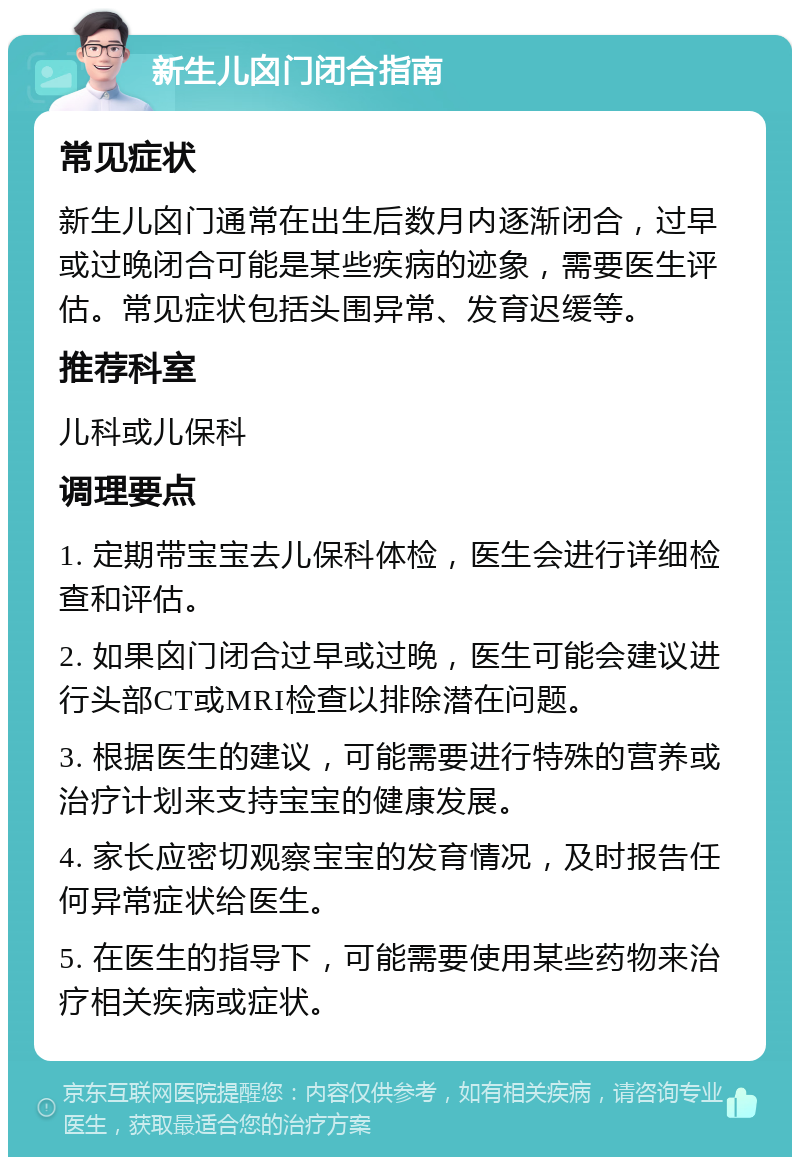 新生儿囟门闭合指南 常见症状 新生儿囟门通常在出生后数月内逐渐闭合，过早或过晚闭合可能是某些疾病的迹象，需要医生评估。常见症状包括头围异常、发育迟缓等。 推荐科室 儿科或儿保科 调理要点 1. 定期带宝宝去儿保科体检，医生会进行详细检查和评估。 2. 如果囟门闭合过早或过晚，医生可能会建议进行头部CT或MRI检查以排除潜在问题。 3. 根据医生的建议，可能需要进行特殊的营养或治疗计划来支持宝宝的健康发展。 4. 家长应密切观察宝宝的发育情况，及时报告任何异常症状给医生。 5. 在医生的指导下，可能需要使用某些药物来治疗相关疾病或症状。