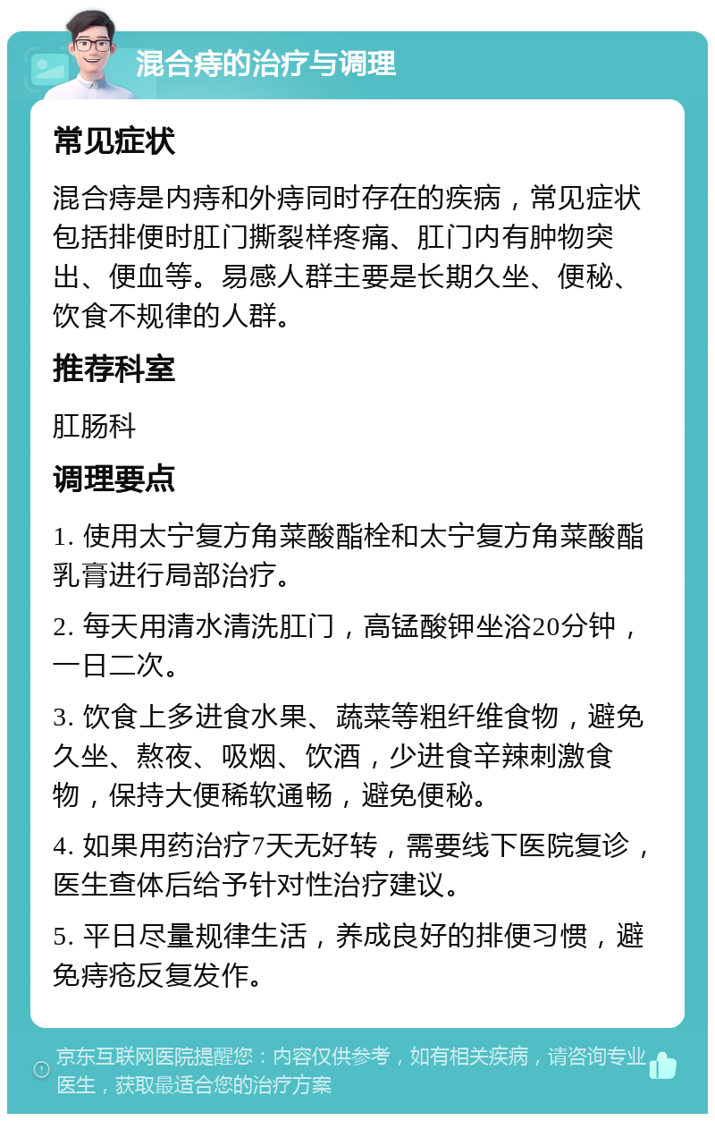 混合痔的治疗与调理 常见症状 混合痔是内痔和外痔同时存在的疾病，常见症状包括排便时肛门撕裂样疼痛、肛门内有肿物突出、便血等。易感人群主要是长期久坐、便秘、饮食不规律的人群。 推荐科室 肛肠科 调理要点 1. 使用太宁复方角菜酸酯栓和太宁复方角菜酸酯乳膏进行局部治疗。 2. 每天用清水清洗肛门，高锰酸钾坐浴20分钟，一日二次。 3. 饮食上多进食水果、蔬菜等粗纤维食物，避免久坐、熬夜、吸烟、饮酒，少进食辛辣刺激食物，保持大便稀软通畅，避免便秘。 4. 如果用药治疗7天无好转，需要线下医院复诊，医生查体后给予针对性治疗建议。 5. 平日尽量规律生活，养成良好的排便习惯，避免痔疮反复发作。