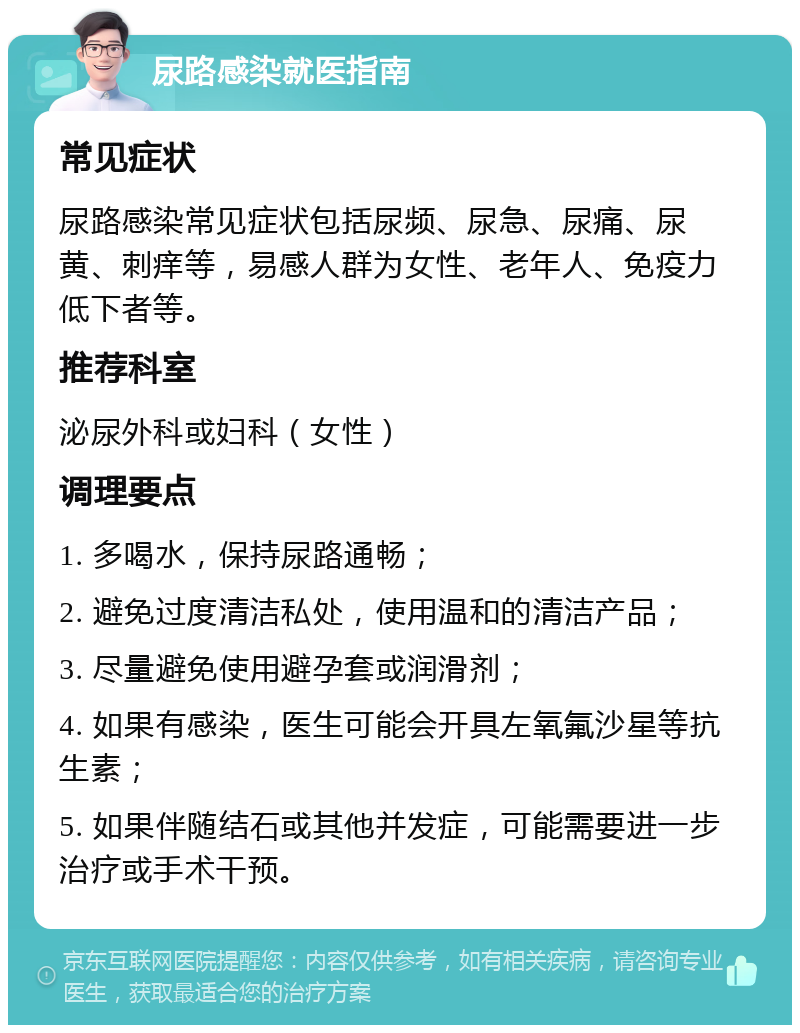 尿路感染就医指南 常见症状 尿路感染常见症状包括尿频、尿急、尿痛、尿黄、刺痒等，易感人群为女性、老年人、免疫力低下者等。 推荐科室 泌尿外科或妇科（女性） 调理要点 1. 多喝水，保持尿路通畅； 2. 避免过度清洁私处，使用温和的清洁产品； 3. 尽量避免使用避孕套或润滑剂； 4. 如果有感染，医生可能会开具左氧氟沙星等抗生素； 5. 如果伴随结石或其他并发症，可能需要进一步治疗或手术干预。