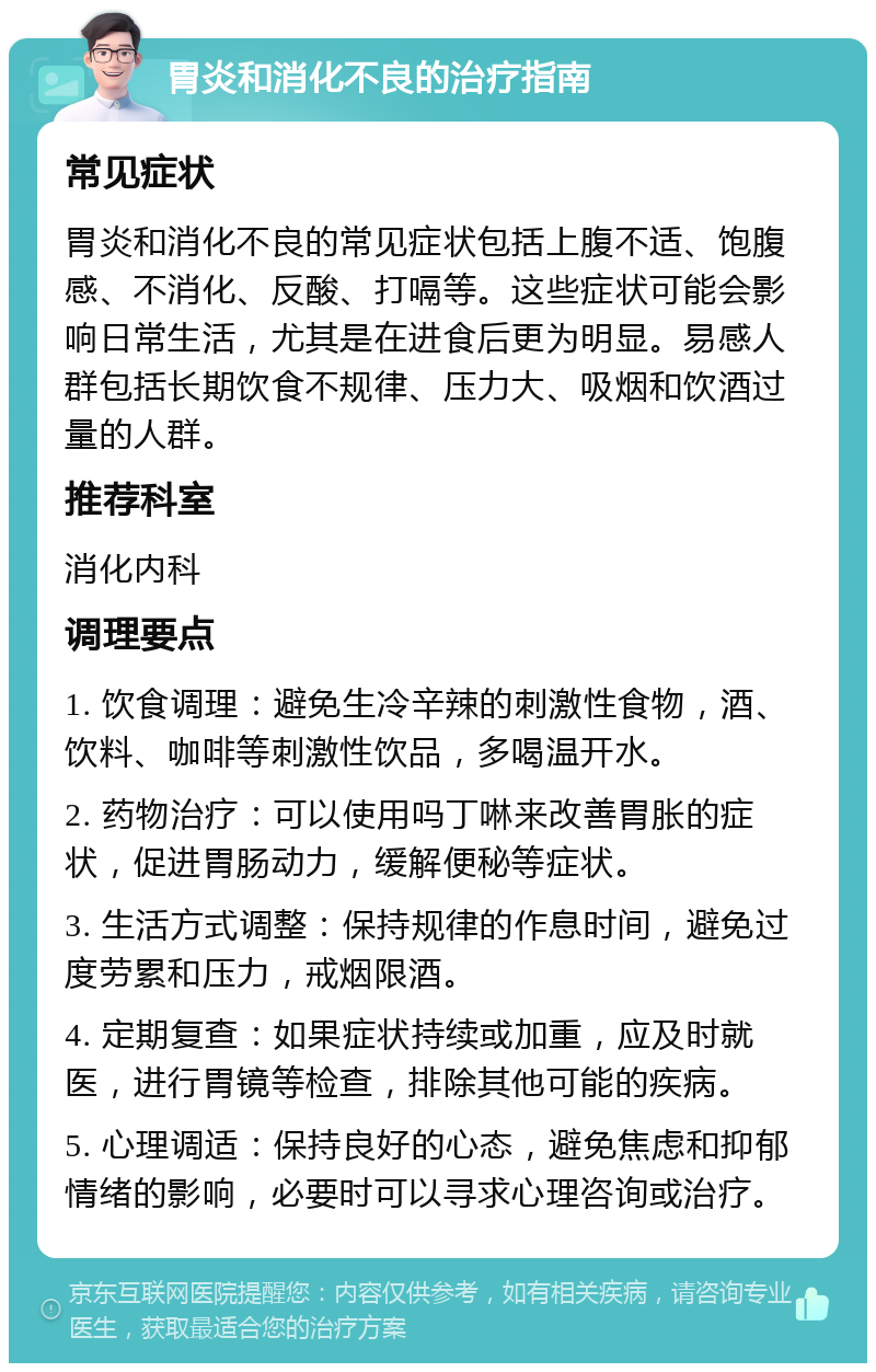 胃炎和消化不良的治疗指南 常见症状 胃炎和消化不良的常见症状包括上腹不适、饱腹感、不消化、反酸、打嗝等。这些症状可能会影响日常生活，尤其是在进食后更为明显。易感人群包括长期饮食不规律、压力大、吸烟和饮酒过量的人群。 推荐科室 消化内科 调理要点 1. 饮食调理：避免生冷辛辣的刺激性食物，酒、饮料、咖啡等刺激性饮品，多喝温开水。 2. 药物治疗：可以使用吗丁啉来改善胃胀的症状，促进胃肠动力，缓解便秘等症状。 3. 生活方式调整：保持规律的作息时间，避免过度劳累和压力，戒烟限酒。 4. 定期复查：如果症状持续或加重，应及时就医，进行胃镜等检查，排除其他可能的疾病。 5. 心理调适：保持良好的心态，避免焦虑和抑郁情绪的影响，必要时可以寻求心理咨询或治疗。