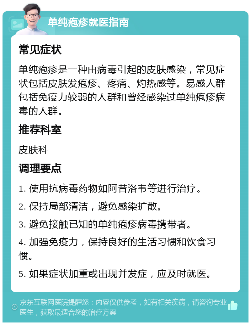 单纯疱疹就医指南 常见症状 单纯疱疹是一种由病毒引起的皮肤感染，常见症状包括皮肤发疱疹、疼痛、灼热感等。易感人群包括免疫力较弱的人群和曾经感染过单纯疱疹病毒的人群。 推荐科室 皮肤科 调理要点 1. 使用抗病毒药物如阿昔洛韦等进行治疗。 2. 保持局部清洁，避免感染扩散。 3. 避免接触已知的单纯疱疹病毒携带者。 4. 加强免疫力，保持良好的生活习惯和饮食习惯。 5. 如果症状加重或出现并发症，应及时就医。