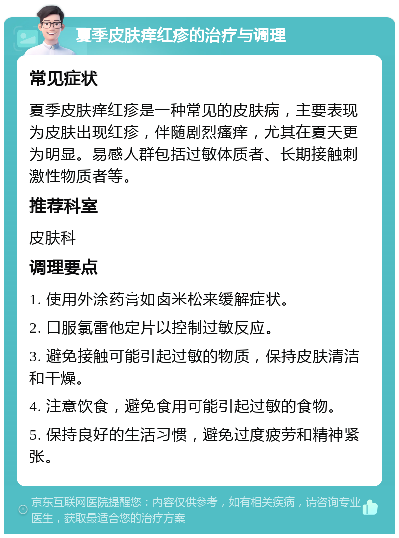 夏季皮肤痒红疹的治疗与调理 常见症状 夏季皮肤痒红疹是一种常见的皮肤病，主要表现为皮肤出现红疹，伴随剧烈瘙痒，尤其在夏天更为明显。易感人群包括过敏体质者、长期接触刺激性物质者等。 推荐科室 皮肤科 调理要点 1. 使用外涂药膏如卤米松来缓解症状。 2. 口服氯雷他定片以控制过敏反应。 3. 避免接触可能引起过敏的物质，保持皮肤清洁和干燥。 4. 注意饮食，避免食用可能引起过敏的食物。 5. 保持良好的生活习惯，避免过度疲劳和精神紧张。