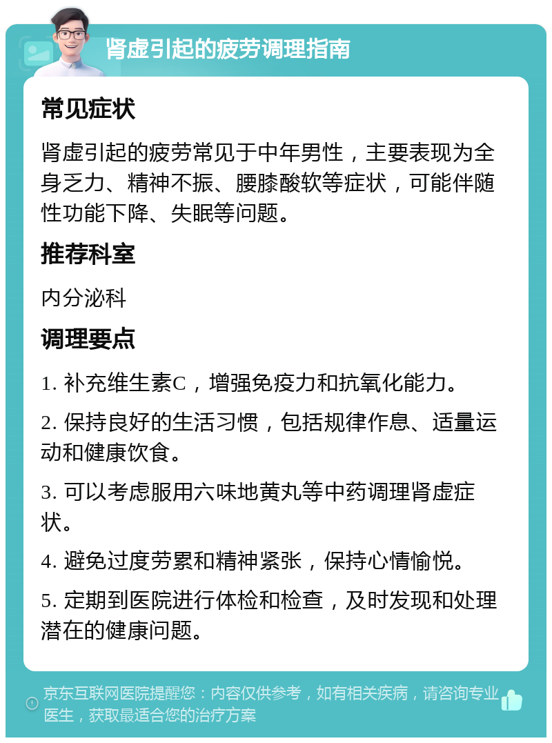 肾虚引起的疲劳调理指南 常见症状 肾虚引起的疲劳常见于中年男性，主要表现为全身乏力、精神不振、腰膝酸软等症状，可能伴随性功能下降、失眠等问题。 推荐科室 内分泌科 调理要点 1. 补充维生素C，增强免疫力和抗氧化能力。 2. 保持良好的生活习惯，包括规律作息、适量运动和健康饮食。 3. 可以考虑服用六味地黄丸等中药调理肾虚症状。 4. 避免过度劳累和精神紧张，保持心情愉悦。 5. 定期到医院进行体检和检查，及时发现和处理潜在的健康问题。