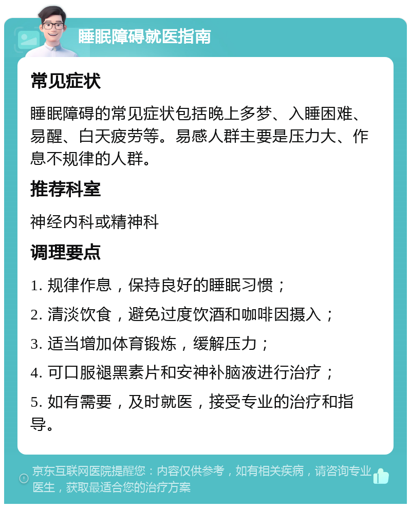 睡眠障碍就医指南 常见症状 睡眠障碍的常见症状包括晚上多梦、入睡困难、易醒、白天疲劳等。易感人群主要是压力大、作息不规律的人群。 推荐科室 神经内科或精神科 调理要点 1. 规律作息，保持良好的睡眠习惯； 2. 清淡饮食，避免过度饮酒和咖啡因摄入； 3. 适当增加体育锻炼，缓解压力； 4. 可口服褪黑素片和安神补脑液进行治疗； 5. 如有需要，及时就医，接受专业的治疗和指导。