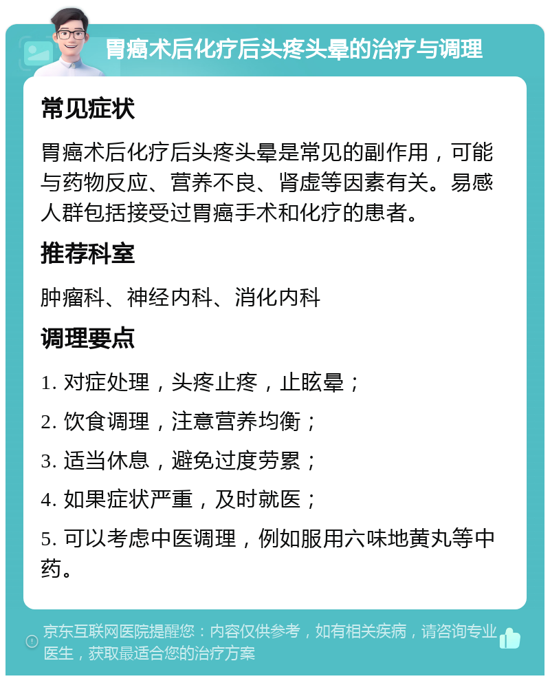 胃癌术后化疗后头疼头晕的治疗与调理 常见症状 胃癌术后化疗后头疼头晕是常见的副作用，可能与药物反应、营养不良、肾虚等因素有关。易感人群包括接受过胃癌手术和化疗的患者。 推荐科室 肿瘤科、神经内科、消化内科 调理要点 1. 对症处理，头疼止疼，止眩晕； 2. 饮食调理，注意营养均衡； 3. 适当休息，避免过度劳累； 4. 如果症状严重，及时就医； 5. 可以考虑中医调理，例如服用六味地黄丸等中药。