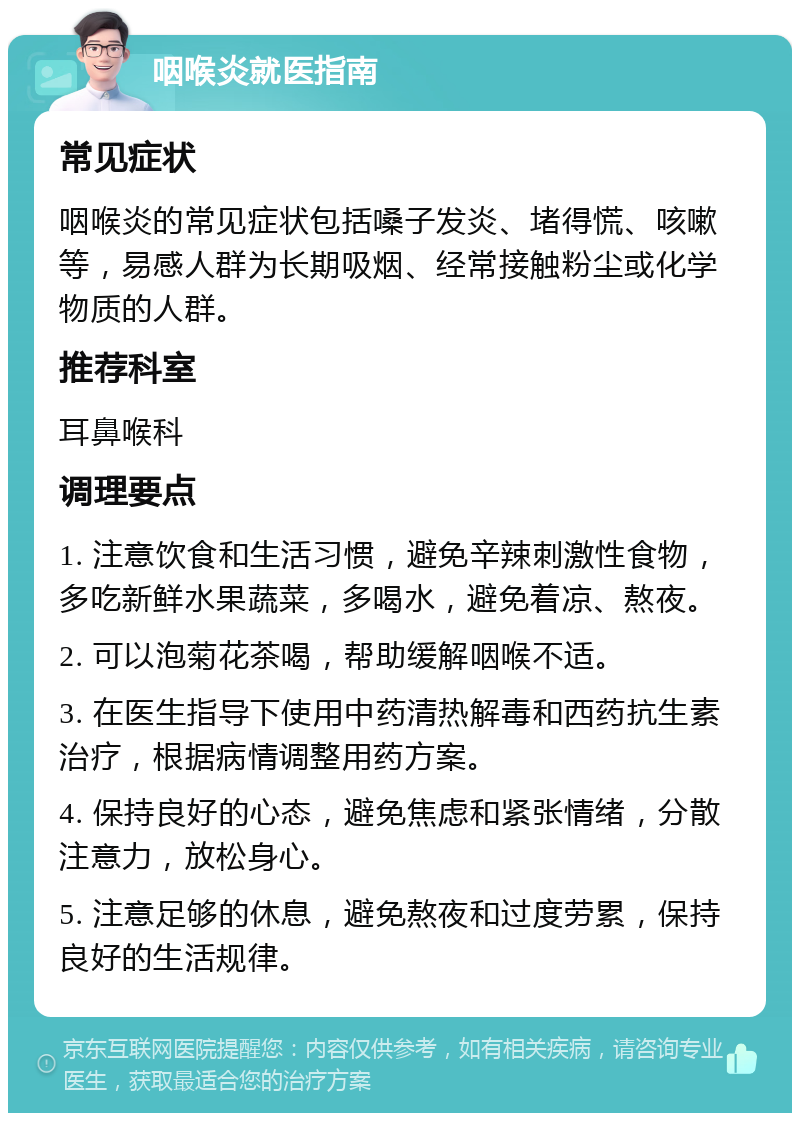 咽喉炎就医指南 常见症状 咽喉炎的常见症状包括嗓子发炎、堵得慌、咳嗽等，易感人群为长期吸烟、经常接触粉尘或化学物质的人群。 推荐科室 耳鼻喉科 调理要点 1. 注意饮食和生活习惯，避免辛辣刺激性食物，多吃新鲜水果蔬菜，多喝水，避免着凉、熬夜。 2. 可以泡菊花茶喝，帮助缓解咽喉不适。 3. 在医生指导下使用中药清热解毒和西药抗生素治疗，根据病情调整用药方案。 4. 保持良好的心态，避免焦虑和紧张情绪，分散注意力，放松身心。 5. 注意足够的休息，避免熬夜和过度劳累，保持良好的生活规律。