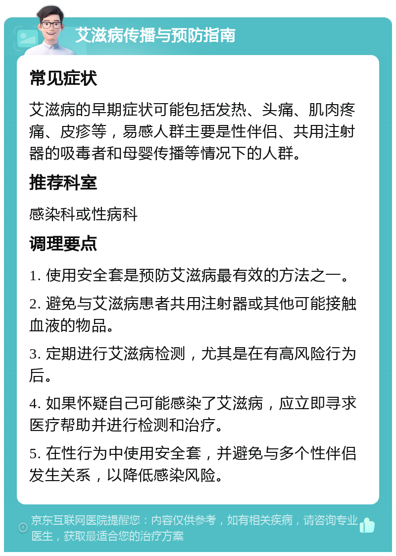 艾滋病传播与预防指南 常见症状 艾滋病的早期症状可能包括发热、头痛、肌肉疼痛、皮疹等，易感人群主要是性伴侣、共用注射器的吸毒者和母婴传播等情况下的人群。 推荐科室 感染科或性病科 调理要点 1. 使用安全套是预防艾滋病最有效的方法之一。 2. 避免与艾滋病患者共用注射器或其他可能接触血液的物品。 3. 定期进行艾滋病检测，尤其是在有高风险行为后。 4. 如果怀疑自己可能感染了艾滋病，应立即寻求医疗帮助并进行检测和治疗。 5. 在性行为中使用安全套，并避免与多个性伴侣发生关系，以降低感染风险。