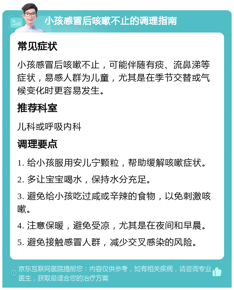 小孩感冒后咳嗽不止的调理指南 常见症状 小孩感冒后咳嗽不止，可能伴随有痰、流鼻涕等症状，易感人群为儿童，尤其是在季节交替或气候变化时更容易发生。 推荐科室 儿科或呼吸内科 调理要点 1. 给小孩服用安儿宁颗粒，帮助缓解咳嗽症状。 2. 多让宝宝喝水，保持水分充足。 3. 避免给小孩吃过咸或辛辣的食物，以免刺激咳嗽。 4. 注意保暖，避免受凉，尤其是在夜间和早晨。 5. 避免接触感冒人群，减少交叉感染的风险。