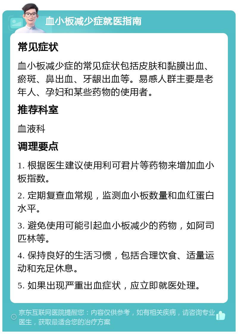 血小板减少症就医指南 常见症状 血小板减少症的常见症状包括皮肤和黏膜出血、瘀斑、鼻出血、牙龈出血等。易感人群主要是老年人、孕妇和某些药物的使用者。 推荐科室 血液科 调理要点 1. 根据医生建议使用利可君片等药物来增加血小板指数。 2. 定期复查血常规，监测血小板数量和血红蛋白水平。 3. 避免使用可能引起血小板减少的药物，如阿司匹林等。 4. 保持良好的生活习惯，包括合理饮食、适量运动和充足休息。 5. 如果出现严重出血症状，应立即就医处理。