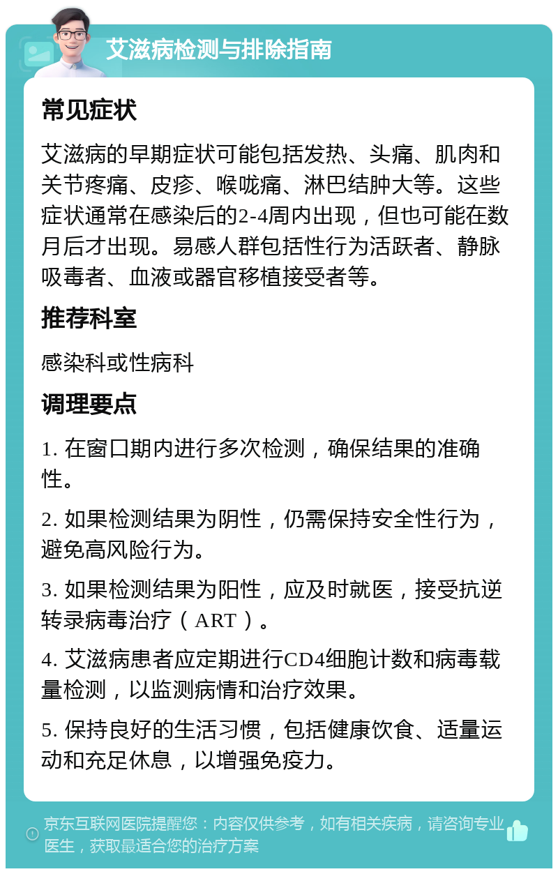 艾滋病检测与排除指南 常见症状 艾滋病的早期症状可能包括发热、头痛、肌肉和关节疼痛、皮疹、喉咙痛、淋巴结肿大等。这些症状通常在感染后的2-4周内出现，但也可能在数月后才出现。易感人群包括性行为活跃者、静脉吸毒者、血液或器官移植接受者等。 推荐科室 感染科或性病科 调理要点 1. 在窗口期内进行多次检测，确保结果的准确性。 2. 如果检测结果为阴性，仍需保持安全性行为，避免高风险行为。 3. 如果检测结果为阳性，应及时就医，接受抗逆转录病毒治疗（ART）。 4. 艾滋病患者应定期进行CD4细胞计数和病毒载量检测，以监测病情和治疗效果。 5. 保持良好的生活习惯，包括健康饮食、适量运动和充足休息，以增强免疫力。