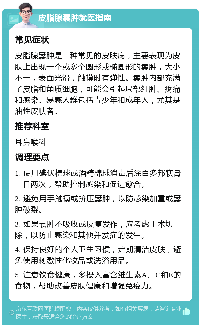 皮脂腺囊肿就医指南 常见症状 皮脂腺囊肿是一种常见的皮肤病，主要表现为皮肤上出现一个或多个圆形或椭圆形的囊肿，大小不一，表面光滑，触摸时有弹性。囊肿内部充满了皮脂和角质细胞，可能会引起局部红肿、疼痛和感染。易感人群包括青少年和成年人，尤其是油性皮肤者。 推荐科室 耳鼻喉科 调理要点 1. 使用碘伏棉球或酒精棉球消毒后涂百多邦软膏一日两次，帮助控制感染和促进愈合。 2. 避免用手触摸或挤压囊肿，以防感染加重或囊肿破裂。 3. 如果囊肿不吸收或反复发作，应考虑手术切除，以防止感染和其他并发症的发生。 4. 保持良好的个人卫生习惯，定期清洁皮肤，避免使用刺激性化妆品或洗浴用品。 5. 注意饮食健康，多摄入富含维生素A、C和E的食物，帮助改善皮肤健康和增强免疫力。