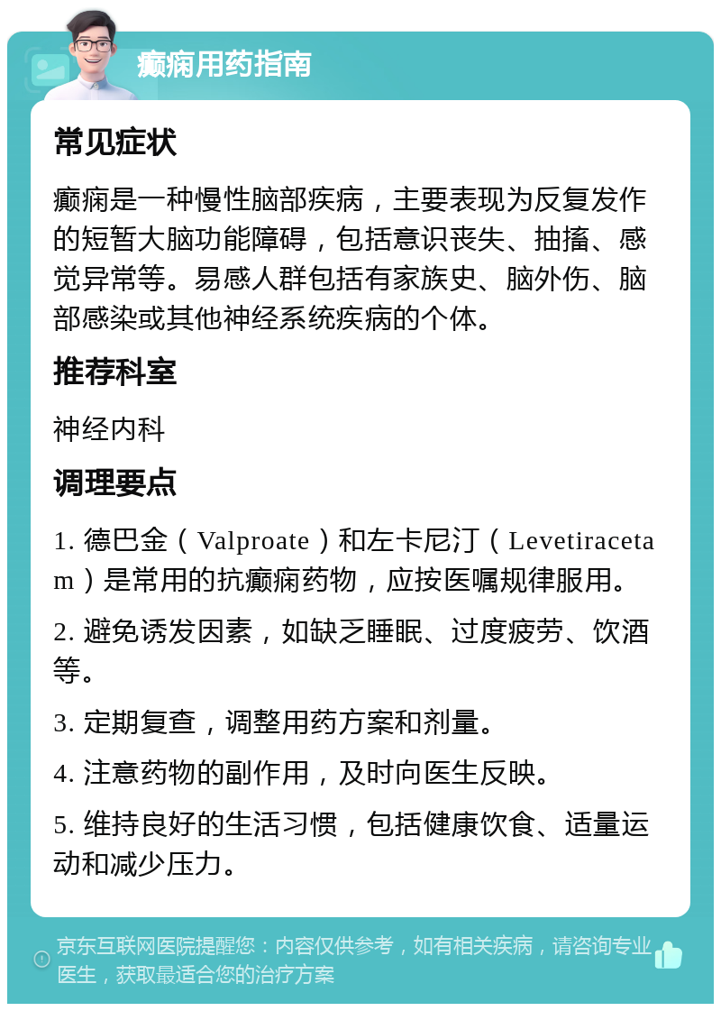 癫痫用药指南 常见症状 癫痫是一种慢性脑部疾病，主要表现为反复发作的短暂大脑功能障碍，包括意识丧失、抽搐、感觉异常等。易感人群包括有家族史、脑外伤、脑部感染或其他神经系统疾病的个体。 推荐科室 神经内科 调理要点 1. 德巴金（Valproate）和左卡尼汀（Levetiracetam）是常用的抗癫痫药物，应按医嘱规律服用。 2. 避免诱发因素，如缺乏睡眠、过度疲劳、饮酒等。 3. 定期复查，调整用药方案和剂量。 4. 注意药物的副作用，及时向医生反映。 5. 维持良好的生活习惯，包括健康饮食、适量运动和减少压力。