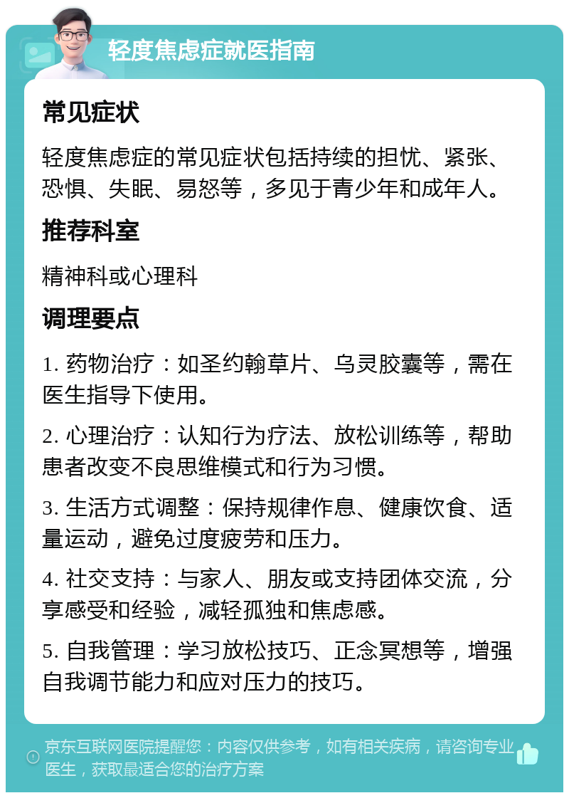 轻度焦虑症就医指南 常见症状 轻度焦虑症的常见症状包括持续的担忧、紧张、恐惧、失眠、易怒等，多见于青少年和成年人。 推荐科室 精神科或心理科 调理要点 1. 药物治疗：如圣约翰草片、乌灵胶囊等，需在医生指导下使用。 2. 心理治疗：认知行为疗法、放松训练等，帮助患者改变不良思维模式和行为习惯。 3. 生活方式调整：保持规律作息、健康饮食、适量运动，避免过度疲劳和压力。 4. 社交支持：与家人、朋友或支持团体交流，分享感受和经验，减轻孤独和焦虑感。 5. 自我管理：学习放松技巧、正念冥想等，增强自我调节能力和应对压力的技巧。