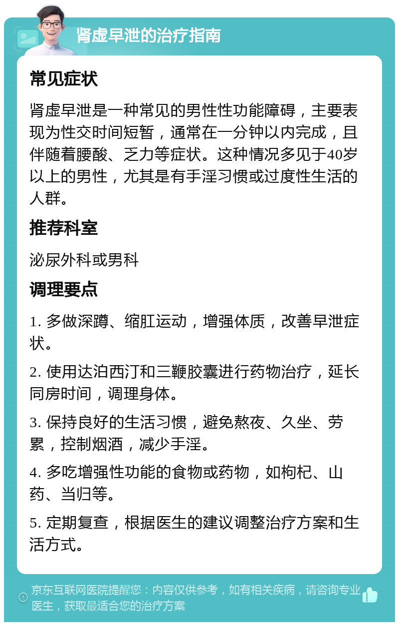 肾虚早泄的治疗指南 常见症状 肾虚早泄是一种常见的男性性功能障碍，主要表现为性交时间短暂，通常在一分钟以内完成，且伴随着腰酸、乏力等症状。这种情况多见于40岁以上的男性，尤其是有手淫习惯或过度性生活的人群。 推荐科室 泌尿外科或男科 调理要点 1. 多做深蹲、缩肛运动，增强体质，改善早泄症状。 2. 使用达泊西汀和三鞭胶囊进行药物治疗，延长同房时间，调理身体。 3. 保持良好的生活习惯，避免熬夜、久坐、劳累，控制烟酒，减少手淫。 4. 多吃增强性功能的食物或药物，如枸杞、山药、当归等。 5. 定期复查，根据医生的建议调整治疗方案和生活方式。