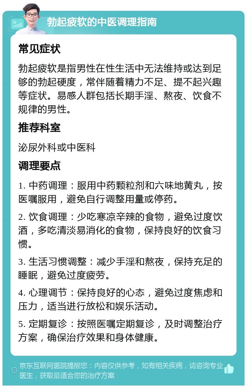 勃起疲软的中医调理指南 常见症状 勃起疲软是指男性在性生活中无法维持或达到足够的勃起硬度，常伴随着精力不足、提不起兴趣等症状。易感人群包括长期手淫、熬夜、饮食不规律的男性。 推荐科室 泌尿外科或中医科 调理要点 1. 中药调理：服用中药颗粒剂和六味地黄丸，按医嘱服用，避免自行调整用量或停药。 2. 饮食调理：少吃寒凉辛辣的食物，避免过度饮酒，多吃清淡易消化的食物，保持良好的饮食习惯。 3. 生活习惯调整：减少手淫和熬夜，保持充足的睡眠，避免过度疲劳。 4. 心理调节：保持良好的心态，避免过度焦虑和压力，适当进行放松和娱乐活动。 5. 定期复诊：按照医嘱定期复诊，及时调整治疗方案，确保治疗效果和身体健康。