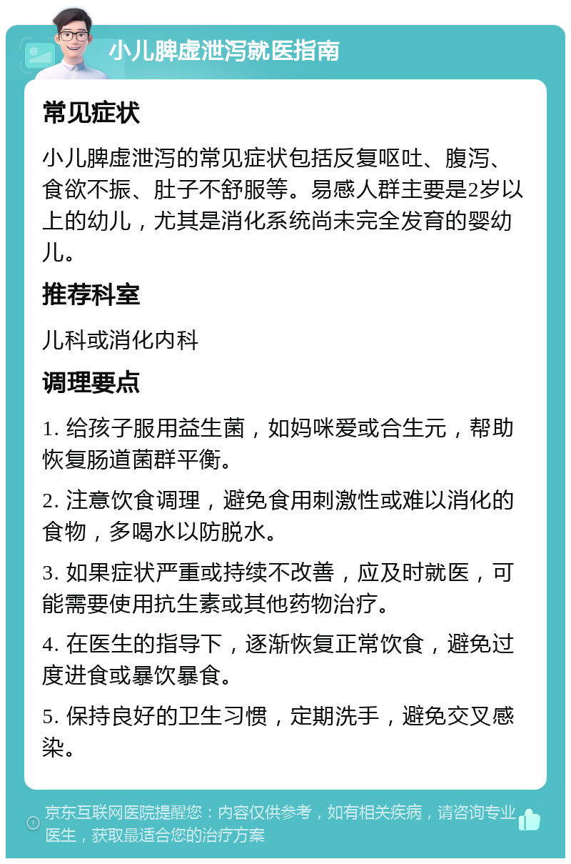 小儿脾虚泄泻就医指南 常见症状 小儿脾虚泄泻的常见症状包括反复呕吐、腹泻、食欲不振、肚子不舒服等。易感人群主要是2岁以上的幼儿，尤其是消化系统尚未完全发育的婴幼儿。 推荐科室 儿科或消化内科 调理要点 1. 给孩子服用益生菌，如妈咪爱或合生元，帮助恢复肠道菌群平衡。 2. 注意饮食调理，避免食用刺激性或难以消化的食物，多喝水以防脱水。 3. 如果症状严重或持续不改善，应及时就医，可能需要使用抗生素或其他药物治疗。 4. 在医生的指导下，逐渐恢复正常饮食，避免过度进食或暴饮暴食。 5. 保持良好的卫生习惯，定期洗手，避免交叉感染。