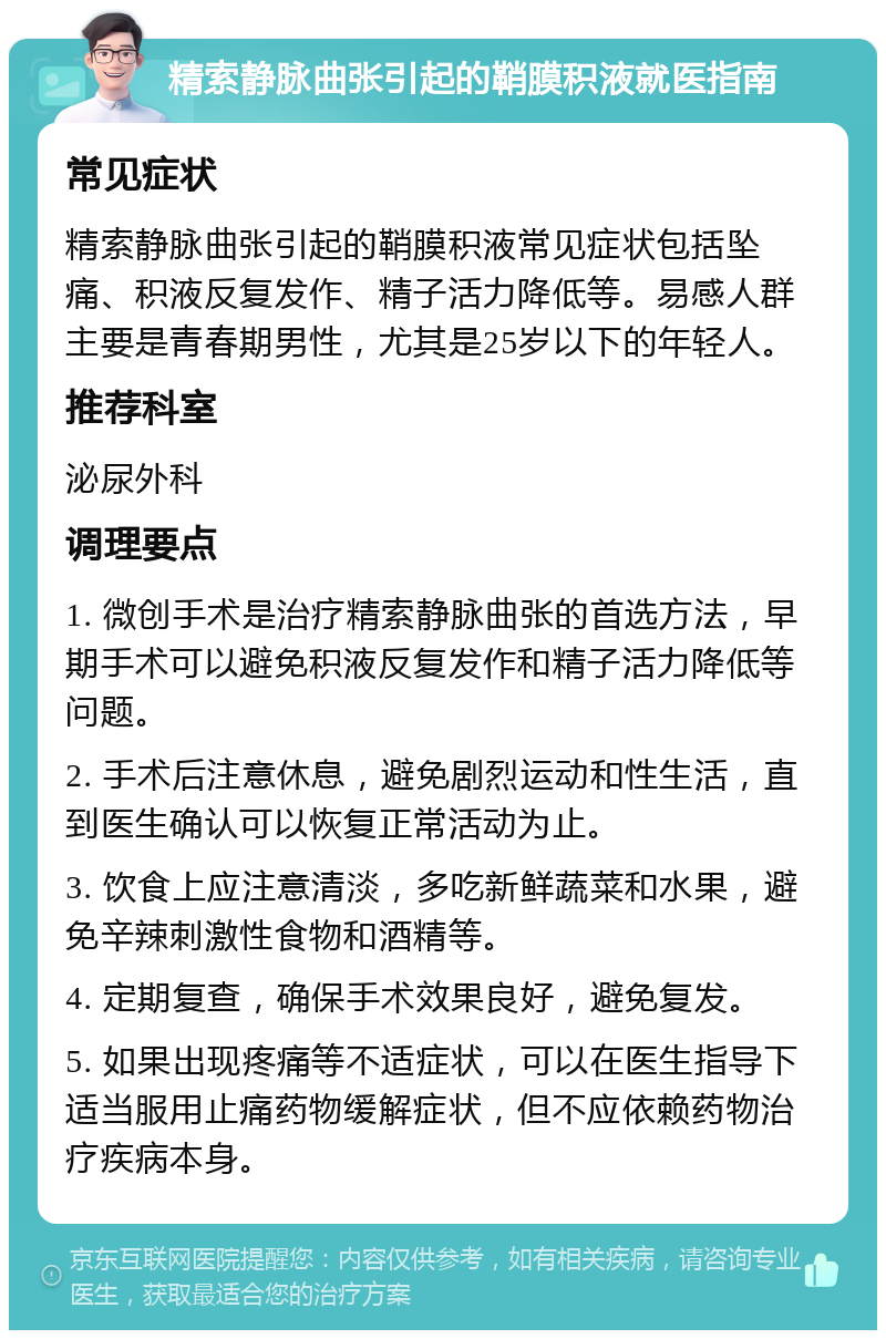 精索静脉曲张引起的鞘膜积液就医指南 常见症状 精索静脉曲张引起的鞘膜积液常见症状包括坠痛、积液反复发作、精子活力降低等。易感人群主要是青春期男性，尤其是25岁以下的年轻人。 推荐科室 泌尿外科 调理要点 1. 微创手术是治疗精索静脉曲张的首选方法，早期手术可以避免积液反复发作和精子活力降低等问题。 2. 手术后注意休息，避免剧烈运动和性生活，直到医生确认可以恢复正常活动为止。 3. 饮食上应注意清淡，多吃新鲜蔬菜和水果，避免辛辣刺激性食物和酒精等。 4. 定期复查，确保手术效果良好，避免复发。 5. 如果出现疼痛等不适症状，可以在医生指导下适当服用止痛药物缓解症状，但不应依赖药物治疗疾病本身。