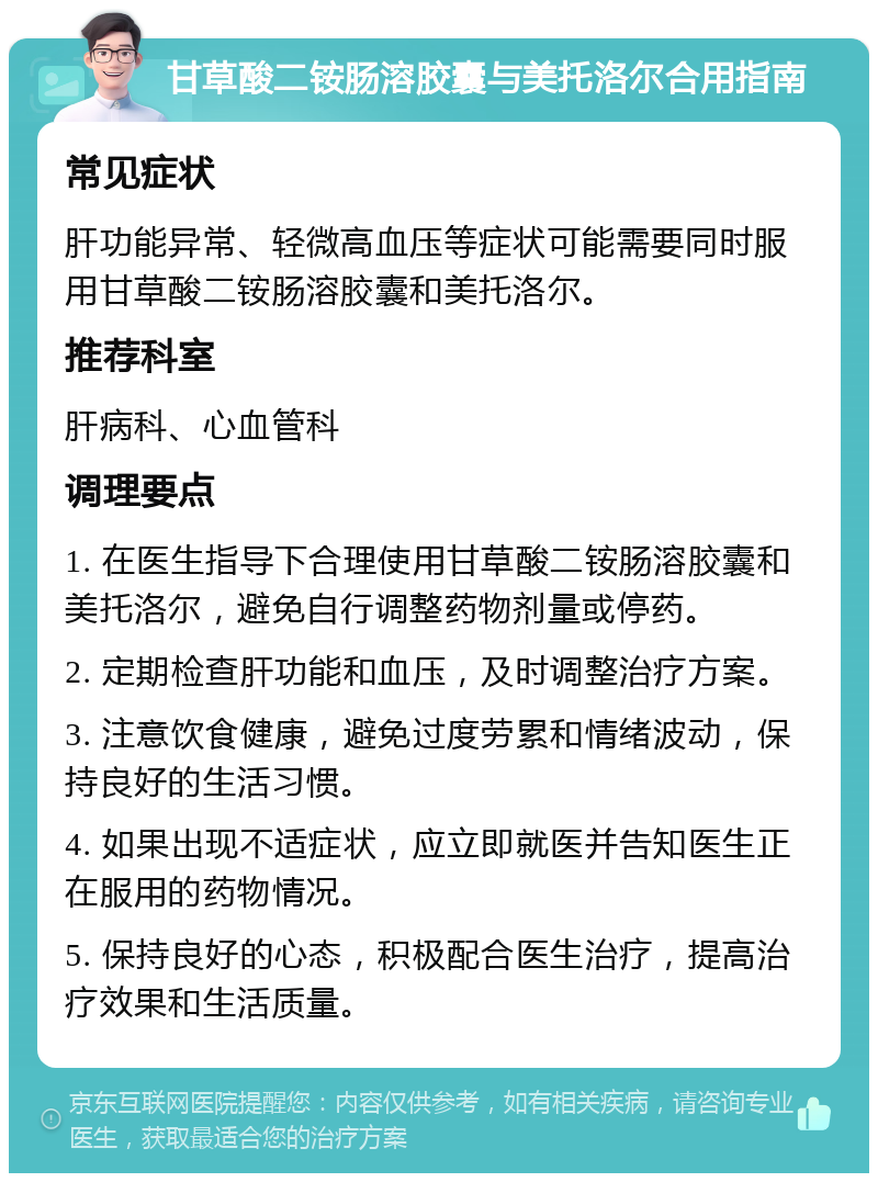 甘草酸二铵肠溶胶囊与美托洛尔合用指南 常见症状 肝功能异常、轻微高血压等症状可能需要同时服用甘草酸二铵肠溶胶囊和美托洛尔。 推荐科室 肝病科、心血管科 调理要点 1. 在医生指导下合理使用甘草酸二铵肠溶胶囊和美托洛尔，避免自行调整药物剂量或停药。 2. 定期检查肝功能和血压，及时调整治疗方案。 3. 注意饮食健康，避免过度劳累和情绪波动，保持良好的生活习惯。 4. 如果出现不适症状，应立即就医并告知医生正在服用的药物情况。 5. 保持良好的心态，积极配合医生治疗，提高治疗效果和生活质量。